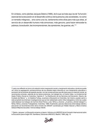21
En síntesis, como plantea Jacques Delors (1996), de lo que se trata aquí es de “la función
esencial de la educación en el desarrollo continuo de la persona y las sociedades, no como
un remedio milagroso... sino como una vía, ciertamente entre otras pero más que otras, al
servicio de un desarrollo humano más armonioso, más genuino, para hacer retroceder la
pobreza, la exclusión, las incomprensiones, las opresiones, las guerras, etc.”10
Y, para una reflexión en torno a la relación entre marginación social y marginación educativa, donde se puede
ver cómo la segregación socioeconómica de los estratos bajos redunda en una marginación educativa o
exclusión de los jóvenes del aparato escolar, con las consecuencias que ello tiene para su inserción social, se
recomienda consultar, además de los textos anteriores, los trabajos de: a) Carlos Vélez, La Incidencia del
Gasto Público Social en Colombia. Capítulo 5: “La Distribución de los Servicios de Educación, Salud y de
Cuidado del Menor.” y, b) Catalina Turbay, Juventud y Educación en Colombia. Así mismo, pueden servir a
este propósito las diversas investigaciones que se han adelantado sobre niñez trabajadora, entre las cuales
cabe destacar los trabajos de Carmen Eliza Flórez y cols. Niños y Jóvenes. ¿Cuántos y dónde trabajan? y
Niñas, Niños y Jóvenes Trabajadores. Colombia, 1996. Finalmente, para las relaciones entre trabajo infantil y
educación se recomienda entre otros el texto de UNICEF coordinado por Walter Alarcón y María Cristina
Salazar Mejores escuelas: menos trabajo infantil.
10.
Delors, Jacques. La Educación encierra un tesoro. Informe a la UNESCO de la Comisión Internacional sobre
la Educación para el siglo XXI. Santillana, Ediciones UNESCO, Madrid, 1998. pág. 13.
 