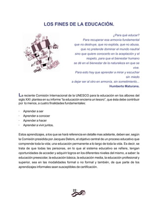 22
LOS FINES DE LA EDUCACIÓN.
¿Para qué educar?
Para recuperar esa armonía fundamental
que no destruye, que no explota, que no abusa,
que no pretende dominar el mundo nautral
sino que quiere conocerlo en la aceptación y el
respeto, para que el bienestar humano
se dé en el bienestar de la naturaleza en que se
vive.
Para esto hay que aprender a mirar y escuchar
sin miedo
a dejar ser al otro en armonía, sin sometimiento...
Humberto Maturana.
La reciente Comisión Internacional de la UNESCO para la educación en los albores del
siglo XXI plantea en su informe “la educación encierra un tesoro”, que ésta debe contribuir
por lo menos, a cuatro finalidades fundamentales:
· Aprender a ser
· Aprender a conocer
· Aprender a hacer
· Aprender a vivir juntos.
Estos aprendizajes, a los que se hará referencia en detalle mas adelante, deben ser, según
la Comisión presidida por Jacques Delors, el objetivo central de un proceso educativo que
comprende toda la vida; una educación permanente a lo largo de toda la vida. Es decir, se
trata de que todas las personas, en lo que al sistema educativo se refiere, tengan
oportunidades de acceder y adquirir logros en los diferentes niveles del mismo, a saber: la
educación preescolar, la educación básica, la educación media, la educación profesional y
superior, sea en las modalidades formal o no formal y también, de que parte de los
aprendizajes informales sean susceptibles de certificación.
 