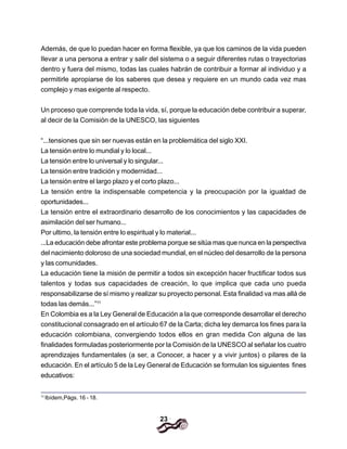 23
Además, de que lo puedan hacer en forma flexible, ya que los caminos de la vida pueden
Ilevar a una persona a entrar y salir del sistema o a seguir diferentes rutas o trayectorias
dentro y fuera del mismo, todas las cuales habrán de contribuir a formar al individuo y a
permitirle apropiarse de los saberes que desea y requiere en un mundo cada vez mas
complejo y mas exigente al respecto.
Un proceso que comprende toda la vida, sí, porque la educación debe contribuir a superar,
al decir de la Comisión de la UNESCO, las siguientes
“...tensiones que sin ser nuevas están en la problemática del siglo XXI.
La tensión entre lo mundial y lo local...
La tensión entre lo universal y lo singular...
La tensión entre tradición y modernidad...
La tensión entre el largo plazo y el corto plazo...
La tensión entre la indispensable competencia y la preocupación por la igualdad de
oportunidades...
La tensión entre el extraordinario desarrollo de los conocimientos y las capacidades de
asimilación del ser humano...
Por ultimo, la tensión entre lo espiritual y lo material...
...La educación debe afrontar este problema porque se sitúa mas que nunca en la perspectiva
del nacimiento doloroso de una sociedad mundial, en el núcleo del desarrollo de la persona
y las comunidades.
La educación tiene la misión de permitir a todos sin excepción hacer fructificar todos sus
talentos y todas sus capacidades de creación, lo que implica que cada uno pueda
responsabilizarse de sí mismo y realizar su proyecto personal. Esta finalidad va mas allá de
todas las demás...”11
En Colombia es a la Ley General de Educación a la que corresponde desarrollar el derecho
constitucional consagrado en el artículo 67 de la Carta; dicha ley demarca los fines para la
educación colombiana, convergiendo todos ellos en gran medida Con alguna de las
finalidades formuladas posteriormente por la Comisión de la UNESCO al señalar los cuatro
aprendizajes fundamentales (a ser, a Conocer, a hacer y a vivir juntos) o pilares de la
educación. En el artículo 5 de la Ley General de Educación se formulan los siguientes fines
educativos:
11
Ibídem,Págs. 16 - 18.
 