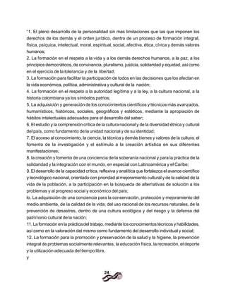 24
“1. El pleno desarrollo de la personalidad sin mas limitaciones que las que imponen los
derechos de los demás y el orden jurídico, dentro de un proceso de formación integral,
física, psíquica, intelectual, moral, espiritual, social, afectiva, ética, cívica y demás valores
humanos;
2. La formación en el respeto a la vida y a los demás derechos humanos, a la paz, a los
principios democráticos, de convivencia, pluralismo, justicia, solidaridad y equidad, así como
en el ejercicio de la tolerancia y de la libertad;
3. La formación para facilitar la participación de todos en las decisiones que los afectan en
la vida económica, política, administrativa y cultural de la nación;
4. La formación en el respeto a la autoridad legítima y a la ley, a la cultura nacional, a la
historia colombiana ya los símbolos patrios;
5. La adquisición y generación de los conocimientos científicos y técnicos más avanzados,
humanísticos, históricos, sociales, geográficos y estéticos, mediante la apropiación de
hábitos intelectuales adecuados para el desarrollo del saber;
6. El estudio y la comprensión crítica de la cultura nacional y de la diversidad étnica y cultural
del país, como fundamento de la unidad nacional y de su identidad;
7. El acceso al conocimiento, la ciencia, la técnica y demás bienes y valores de la cultura, el
fomento de la investigación y el estímulo a la creación artística en sus diferentes
manifestaciones;
8. la creación y fomento de una conciencia de la soberanía nacional y para la práctica de la
solidaridad y la integración con el mundo, en especial con Latinoamérica y el Caribe;
9. El desarrollo de la capacidad crítica, reflexiva y analítica que fortalezca el avance científico
y tecnológico nacional, orientado con prioridad al mejoramiento cultural y de la calidad de la
vida de la población, a la participación en la búsqueda de alternativas de solución a los
problemas y al progreso social y económico del país;
lo. La adquisición de una conciencia para la conservación, protección y mejoramiento del
medio ambiente, de Ia calidad de la vida, del uso racional de los recursos naturales, de la
prevención de desastres, dentro de una cultura ecológica y del riesgo y la defensa del
patrimonio cultural de la nación;
11. La formación en la práctica del trabajo, mediante los conocimientos técnicos y habilidades,
así como en la valoración del mismo como fundamento del desarrollo individual y social;
12. La formación para la promoción y preservación de la salud y la higiene, la prevención
integral de problemas socialmente relevantes, la educación física, la recreación, el deporte
y la utilización adecuada del tiempo libre,
y
 