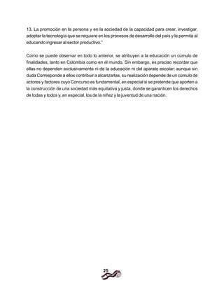 25
13. La promoción en la persona y en la sociedad de la capacidad para crear, investigar,
adoptar la tecnología que se requiere en los procesos de desarrollo del país y le permita al
educando ingresar al sector productivo.”
Como se puede observar en todo lo anterior, se atribuyen a la educación un cúmulo de
finalidades, tanto en Colombia como en el mundo. Sin embargo, es preciso recordar que
ellas no dependen exclusivamente ni de la educación ni del aparato escolar; aunque sin
duda Corresponde a ellos contribuir a alcanzarlas, su realización depende de un cúmulo de
actores y factores cuyo Concurso es fundamental, en especial si se pretende que aporten a
la construcción de una sociedad más equitativa y justa, donde se garanticen los derechos
de todas y todos y, en especial, los de la niñez y la juventud de una nación.
 
