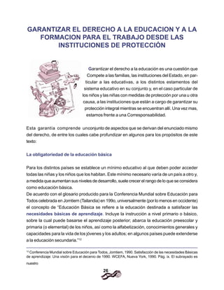 26
GARANTIZAR EL DERECHO A LA EDUCACION Y A LA
FORMACION PARA EL TRABAJO DESDE LAS
INSTITUCIONES DE PROTECCIÓN
Garantizar el derecho a la educación es una cuestión que
Compete a las familias, las instituciones del Estado, en par-
ticular a las educativas, a los distintos estamentos del
sistema educativo en su conjunto y, en el caso particular de
los niños y las niñas con medidas de protección por una u otra
causa, a las instituciones que están a cargo de garantizar su
protección integral mientras se encuentran allí. Una vez mas,
estamos frente a una Corresponsabilidad.
Esta garantía comprende unconjunto de aspectos que se derivan del enunciado mismo
del derecho, de entre los cuales cabe profundizar en algunos para los propósitos de este
texto:
La obligatoriedad de la educación básica
Para los distintos países se establece un mínimo educativo al que deben poder acceder
todas las niñas y los niños que los habitan. Este mínimo necesario varía de un país a otro y,
a medida que aumentan sus niveles de desarrollo, suele crecer el rango de lo que se considera
como educación básica.
De acuerdo con el glosario producido para la Conferencia Mundial sobre Educación para
Todos celebrada en Jomtiem (Tailandia) en 199o, universalmente (por lo menos en occidente)
el concepto de “Educación Básica se refiere a la educación destinada a satisfacer las
necesidades básicas de aprendizaje. Incluye la instrucción a nivel primario o básico,
sobre la cual puede basarse el aprendizaje posterior; abarca la educación preescolar y
primaria (o elemental) de los niños, así como la alfabetización, conocimientos generales y
capacidades para la vida de los jóvenes y los adultos; en algunos países puede extenderse
a la educación secundaria.”12
12
Conferencia Mundial sobre Educación para Todos, Jomtiem, 1990. Satisfacción de las necesidades Básicas
de aprendizaje: Una visión para el decenio de 1990. WCEFA, Nueva York, 1990. Pág. ix. El subrayado es
nuestro
 