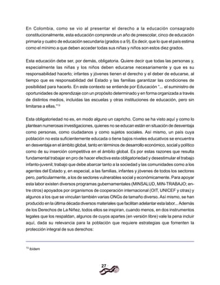 27
En Colombia, como se vio al presentar el derecho a la educación consagrado
constitucionalmente, esta educación comprende un año de preescolar, cinco de educación
primaria y cuatro de educación secundaria (grados o a 9). Es decir, que lo que el país estima
como el mínimo a que deben acceder todas sus niñas y niños son estos diez grados.
Esta educación debe ser, por demás, obligatoria. Quiere decir que todas las personas y,
especialmente las niñas y los niños deben educarse necesariamente y que es su
responsabilidad hacerlo; infantes y jóvenes tienen el derecho y el deber de educarse, al
tiempo que es responsabilidad del Estado y las familias garantizar las condiciones de
posibilidad para hacerlo. En este contexto se entiende por Educación “... el suministro de
oportunidades de aprendizaje con un propósito determinado y en forma organizada a través
de distintos medios, incluidas las escuelas y otras instituciones de educación, pero sin
limitarse a ellas.”13
Esta obligatoriedad no es, en modo alguno un capricho. Como se ha visto aquí y como lo
plantean numerosas investigaciones, quienes no se educan están en situación de desventaja
como personas, como ciudadanos y como sujetos sociales. Así mismo, un país cuya
población no esta suficientemente educada o tiene bajos niveles educativos se encuentra
en desventaja en el ámbito global, tanto en términos de desarrollo económico, social y político
como de su inserción competitiva en el ámbito global. Es por estas razones que resulta
fundamental trabajar en pro de hacer efectiva esta obligatoriedad y desestimular el trabajo
infanto-juvenil; trabajo que debe abarcar tanto a la sociedad y las comunidades como a los
agentes del Estado y, en especial, a las familias, infantes y jóvenes de todos los sectores
pero, particularmente, a los de sectores vulnerables social y económicamente. Para apoyar
esta labor existen diversos programas gubernamentales (MINSALUD, MIN-TRABAJO; en-
tre otros) apoyados por organismos de cooperación internacional (OIT, UNICEF y otras) y
algunos a los que se vinculan también varias ONGs de tamaño diverso. Así mismo, se han
producido en la última década diversos materiales que facilitan adelantar esta labor... Además
de los Derechos de La Niñez, todos ellos se inspiran, cuando menos, en dos instrumentos
legales que los respaldan, algunos de cuyos apartes (en versión libre) vale la pena incluir
aquí, dada su relevancia para la población que requiere estrategias que fomenten la
protección integral de sus derechos:
13
ibídem
 