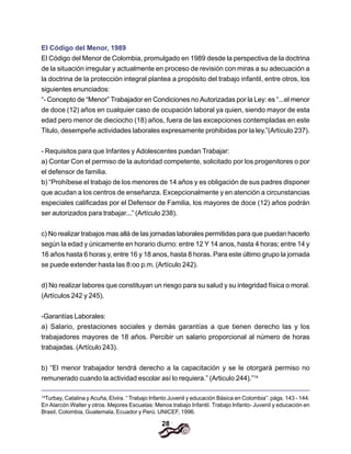 28
El Código del Menor, 1989
El Código del Menor de Colombia, promulgado en 1989 desde la perspectiva de la doctrina
de la situación irregular y actualmente en proceso de revisión con miras a su adecuación a
la doctrina de la protección integral plantea a propósito del trabajo infantil, entre otros, los
siguientes enunciados:
“- Concepto de “Menor” Trabajador en Condiciones no Autorizadas por la Ley: es “...el menor
de doce (12) años en cualquier caso de ocupación laboral ya quien, siendo mayor de esta
edad pero menor de dieciocho (18) años, fuera de las excepciones contempladas en este
Titulo, desempeñe actividades laborales expresamente prohibidas por la ley.”(Artículo 237).
- Requisitos para que Infantes y Adolescentes puedan Trabajar:
a) Contar Con el permiso de la autoridad competente, solicitado por los progenitores o por
el defensor de familia.
b) “Prohíbese el trabajo de los menores de 14 años y es obligación de sus padres disponer
que acudan a los centros de enseñanza. Excepcionalmente y en atención a circunstancias
especiales calificadas por el Defensor de Familia, los mayores de doce (12) años podrán
ser autorizados para trabajar...” (Artículo 238).
c) No realizar trabajos mas allá de las jornadas laborales permitidas para que puedan hacerlo
según la edad y únicamente en horario diurno: entre 12 Y 14 anos, hasta 4 horas; entre 14 y
16 años hasta 6 horas y, entre 16 y 18 anos, hasta 8 horas. Para este último grupo la jornada
se puede extender hasta las 8:oo p.m. (Artículo 242).
d) No realizar labores que constituyan un riesgo para su salud y su integridad física o moral.
(Artículos 242 y 245).
-Garantías Laborales:
a) Salario, prestaciones sociales y demás garantías a que tienen derecho las y los
trabajadores mayores de 18 años. Percibir un salario proporcional al número de horas
trabajadas. (Artículo 243).
b) “El menor trabajador tendrá derecho a la capacitación y se le otorgará permiso no
remunerado cuando la actividad escolar así lo requiera.” (Articulo 244).”14
14
Turbay, Catalina y Acuña, Elvira. “ Trabajo Infanto Juvenil y educación Básica en Colombia”. págs. 143 - 144.
En Alarcón Walter y otros. Mejores Escuelas: Menos trabajo Infantil. Trabajo Infanto- Juvenil y educación en
Brasil, Colombia, Guatemala, Ecuador y Perú. UNICEF, 1996.
 