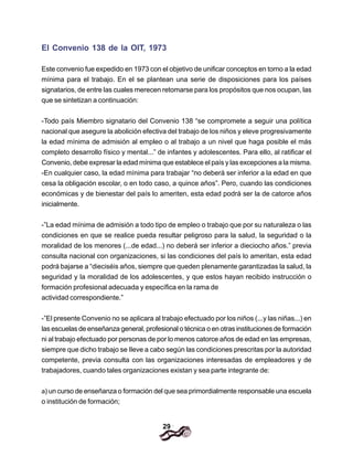 29
El Convenio 138 de la OIT, 1973
Este convenio fue expedido en 1973 con el objetivo de unificar conceptos en torno a la edad
mínima para el trabajo. En el se plantean una serie de disposiciones para los países
signatarios, de entre las cuales merecen retomarse para los propósitos que nos ocupan, las
que se sintetizan a continuación:
-Todo país Miembro signatario del Convenio 138 “se compromete a seguir una política
nacional que asegure la abolición efectiva del trabajo de los niños y eleve progresivamente
la edad mínima de admisión al empleo o al trabajo a un nivel que haga posible el más
completo desarrollo físico y mental...” de infantes y adolescentes. Para ello, al ratificar el
Convenio, debe expresar la edad mínima que establece el país y las excepciones a la misma.
-En cualquier caso, la edad mínima para trabajar “no deberá ser inferior a la edad en que
cesa la obligación escolar, o en todo caso, a quince años”. Pero, cuando las condiciones
económicas y de bienestar del país lo ameriten, esta edad podrá ser la de catorce años
inicialmente.
-”La edad mínima de admisión a todo tipo de empleo o trabajo que por su naturaleza o las
condiciones en que se realice pueda resultar peligroso para la salud, la seguridad o la
moralidad de los menores (...de edad...) no deberá ser inferior a dieciocho años.” previa
consulta nacional con organizaciones, si las condiciones del país lo ameritan, esta edad
podrá bajarse a “dieciséis años, siempre que queden plenamente garantizadas la salud, la
seguridad y la moralidad de los adolescentes, y que estos hayan recibido instrucción o
formación profesional adecuada y específica en la rama de
actividad correspondiente.”
-”El presente Convenio no se aplicara al trabajo efectuado por los niños (...y las niñas...) en
las escuelas de enseñanza general, profesional o técnica o en otras instituciones de formación
ni al trabajo efectuado por personas de por lo menos catorce años de edad en las empresas,
siempre que dicho trabajo se Ileve a cabo según las condiciones prescritas por la autoridad
competente, previa consulta con las organizaciones interesadas de empleadores y de
trabajadores, cuando tales organizaciones existan y sea parte integrante de:
a) un curso de enseñanza o formación del que sea primordialmente responsable una escuela
o institución de formación;
 
