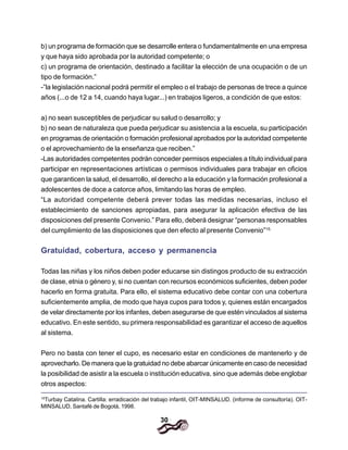 30
b) un programa de formación que se desarrolle entera o fundamentalmente en una empresa
y que haya sido aprobada por la autoridad competente; o
c) un programa de orientación, destinado a facilitar la elección de una ocupación o de un
tipo de formación.”
-”la legislación nacional podrá permitir el empleo o el trabajo de personas de trece a quince
años (...o de 12 a 14, cuando haya lugar...) en trabajos ligeros, a condición de que estos:
a) no sean susceptibles de perjudicar su salud o desarrollo; y
b) no sean de naturaleza que pueda perjudicar su asistencia a la escuela, su participación
en programas de orientación o formación profesional aprobados por la autoridad competente
o el aprovechamiento de la enseñanza que reciben.”
-Las autoridades competentes podrán conceder permisos especiales a título individual para
participar en representaciones artísticas o permisos individuales para trabajar en oficios
que garanticen la salud, el desarrollo, el derecho a la educación y la formación profesional a
adolescentes de doce a catorce años, limitando las horas de empleo.
“La autoridad competente deberá prever todas las medidas necesarias, incluso el
establecimiento de sanciones apropiadas, para asegurar la aplicación efectiva de las
disposiciones del presente Convenio.” Para ello, deberá designar “personas responsables
del cumplimiento de las disposiciones que den efecto al presente Convenio”15.
Gratuidad, cobertura, acceso y permanencia
Todas las niñas y los niños deben poder educarse sin distingos producto de su extracción
de clase, etnia o género y, si no cuentan con recursos económicos suficientes, deben poder
hacerlo en forma gratuita. Para ello, el sistema educativo debe contar con una cobertura
suficientemente amplia, de modo que haya cupos para todos y, quienes están encargados
de velar directamente por los infantes, deben asegurarse de que estén vinculados al sistema
educativo. En este sentido, su primera responsabilidad es garantizar el acceso de aquellos
al sistema.
Pero no basta con tener el cupo, es necesario estar en condiciones de mantenerlo y de
aprovecharlo. De manera que la gratuidad no debe abarcar únicamente en caso de necesidad
la posibilidad de asistir a la escuela o institución educativa, sino que además debe englobar
otros aspectos:
15
Turbay Catalina. Cartilla: erradicación del trabajo infantil, OIT-MINSALUD. (informe de consultoría). OIT-
MINSALUD, Santafé de Bogotá, 1998.
 