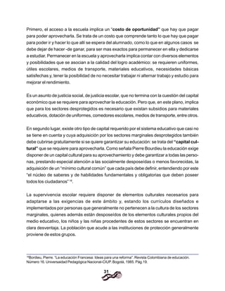 31
Primero, el acceso a la escuela implica un “costo de oportunidad” que hay que pagar
para poder aprovecharla. Se trata de un costo que comprende tanto lo que hay que pagar
para poder ir y hacer lo que allí se espera del alumnado, como lo que en algunos casos se
debe dejar de hacer -de ganar, para ser mas exactos para permanecer en ella y dedicarse
a estudiar. Permanecer en la escuela y aprovecharla implica contar con diversos elementos
y posibilidades que se asocian a la calidad del logro académico: se requieren uniformes,
útiles escolares, medios de transporte, materiales educativos, necesidades básicas
satisfechas y, tener la posibilidad de no necesitar trabajar ni alternar trabajo y estudio para
mejorar el rendimiento.
Es un asunto de justicia social, de justicia escolar, que no termina con la cuestión del capital
económico que se requiere para aprovechar la educación. Pero que, en este plano, implica
que para los sectores desprotegidos es necesario que existan subsidios para materiales
educativos, dotación de uniformes, comedores escolares, medios de transporte, entre otros.
En segundo lugar, existe otro tipo de capital requerido por el sistema educativo que casi no
se tiene en cuenta y cuya adquisición por los sectores marginales desprotegidos también
debe cubrirse gratuitamente si se quiere garantizar su educación: se trata del “capital cul-
tural” que se requiere para aprovecharla. Como señala Pierre Bourdieu la educación exige
disponer de un capital cultural para su aprovechamiento y debe garantizar a todas las perso-
nas, prestando especial atención a las socialmente desposeídas o menos favorecidas, la
adquisición de un “mínimo cultural común” que cada país debe definir, entendiendo por este
“el núcleo de saberes y de habilidades fundamentales y obligatorias que deben poseer
todos los ciudadanos”16
.
La supervivencia escolar requiere disponer de elementos culturales necesarios para
adaptarse a las exigencias de este ámbito y, estando los currículos diseñados e
implementados por personas que generalmente no pertenecen a la cultura de los sectores
marginales, quienes además están desposeídos de los elementos culturales propios del
medio educativo, los niños y las niñas procedentes de estos sectores se encuentran en
clara desventaja. La población que acude a las instituciones de protección generalmente
proviene de estos grupos.
16
Bordieu, Pierre. “La educación Francesa: Ideas para una reforma”. Revista Colombiana de educación.
Número 16. Universaidad Pedagógica Nacional-CIUP. Bogotá, 1985. Pág.19.
 