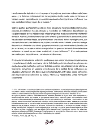 32
La cultura escolar, incluido en muchos casos el lenguaje que se emplea en la escuela, les es
ajena... y la deberían poder adquirir en forma gratuita; de otro modo, están condenados al
fracaso escolar, especialmente en un sistema educativo homogenizante, ineficiente y de
baja calidad como lo es hoy en día el nuestro.17
Sobre lo que hay que hacer al respecto con miras a lograr una mayor equidad existen diversas
posturas, siendo la que más se adecua a la realidad de las instituciones de protección y a
sus posibilidades la de la necesidad de ofrecer programas de educación complementaria y
remedial. Además, pueden al interior así como en tanto que interlocutoras de las instituciones
educativas de distintas clases, ser promotoras de una cultura menos homogenizante, que
valore distintas opciones de formación, trayectorias educativas, saberes y talentos, en lugar
de contribuir a fomentar una cultura que potencie mas a todos contrarrestando la selección
por el fracaso “y sobre todo el efecto de estigmatización que abarca a las víctimas socialmente
señaladas de veredictos escolares en el círculo vicioso del fracaso”18
. Esto es importante
para todos pero, especialmente, para los/las adolescentes.
En síntesis, la institución de protección puede por un lado ofrecer educación complementaria
y remedial, por otro lado, promover y valorar distintas trayectorias educativas, orientar a las
muchachas y los muchachos y ofrecer distintas opciones para el desarrollo de talentos y,
finalmente, convertirse en veedora e interlocutora de la calidad de las instituciones de
educación y formación, a fin de que sus currículos resulten, entre otras cosas, pertinentes
para la población que atienden, su cultura, intereses y necesidades, vistas individual y
socialmente.
17
“ En la actualidad la situación de la educación formal en el país en los niveles de preescolar, básica primaria,
secundaria y media vocacional presenta agudos problemas. Terminando el milenio aun no esta garantizada la
cobertura para la totalidad de la población en edad preescolar y escolar; oscilando alrededor de un
86% para la primaria y de 5o% para la secundaria. Además, persisten en el país altas tasas de repitencia y
deserción escolar en los dos niveles, lo que permite hablar de su ineficacia; pero, adicionalmente, estos
fenómenos se producen especialmente en los estratos socioeconómicos más bajos, contribuyendo en alto
grado la educación nacional a aumentar la iniquidad social. para completar el cuadro, las evaluaciones de la
calidad muestran que es una educación en muchos casos no pertinente, que no esta cumpliendo con los
objetivos que se esperan de ella ni en términos de formación académica, ni de formación para el trabajo ni
para el ejercicio de la ciudadanía y que, adicionalmente, en lo que a logros de aprendizaje propiamente dicho
se refiere, produce resultados muy por debajo de los esperados en los distintos campos del saber (Ver
resultados del sistema SABER de evaluación de la calidad de la educación). Claro esta que, a la par con lo
anterior, existen planteles que forman elites intelectuales con calidad.
18
Bordieu, Pierre. Op. cit. Pág. 15.
 