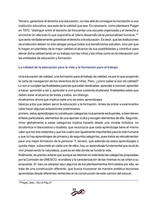 33
Tercero, garantizar el derecho a la educación, va mas alIá de conseguir la inscripción a una
institución educativa, sea esta de la calidad que sea. Es necesario, como planteara Piaget
en 1972, “distinguir entre el derecho de frecuentar una escueta organizada y el derecho a
encontrar en ella todo lo que supondría el “pleno desarrollo de la personalidad humana,19
”
que sería verdaderamente garantizar el derecho a la educación. Es decir, que las instituciones
de protección deben no sólo abogar porque todos sus beneficiarios estudien, sino por que
lo hagan en planteles de la mejor calidad al alcance de sus posibilidades y contribuir para
elevar dicha calidad tanto en su trabajo con los niños y las niñas como en la interacción con
las entidades de educación y formación.
La calidad de la educación para la vida y la formación para el trabajo
Una educación de calidad, una formación para el trabajo de calidad, es por lo que propende
la carta de navegación de los derechos de la niñez. Pero, ¿cómo saber si son de calidad?
Lo son si cumplen las finalidades para las que están destinadas: aprender a conocer, aprender
a hacer, aprender a ser y, aprender a vivir juntos cuidando el planeta; finalidades estas que
deben estar al alcance de todas y todos, sin distingo.
Analicemos ahora que implica cada uno de estos aprendizajes
básicos a los que deben servir la educación y la formación. Antes de entrar a examinarlos
cabe hacer algunas aclaraciones preliminares:
primero, estos aprendizajes no constituyen categorías mutuamente excluyentes, si bien tienen
énfasis particulares, elementos de una aportan a otra y recogen elementos de ella. Segundo,
mirar globalmente a estas categorías implica hacerlo desde una mirada holística, no
dicotómica ni disociadora o dualista, que reconozca que cada aprendizaje tiene el mismo
valor que los tres restantes y que los cuatro son igualmente importantes para la vida humana
y que no hay aprendizajes de primera y de segunda categorías, pues todos se retroalimentan
para una mejor formación de la persona. Y, tercero, que además de estos aprendizajes o
quizás mejor, subsumido en cada uno de ellos, hay un aprendizaje fundamental que es el de
vivir preservando la naturaleza, pues es en ella donde se funda la vida.
finalmente, es preciso aclarar que aunque se retoman en este texto las categorías propuestas
por la Comisión de UNESCO, el análisis y la caracterización de las mismas no se ciñen a su
propuesta. Si bien se adoptan aquí algunos de los planteamientos formulados por ella, se
trata de una construcción diferente, que busca incorporar de manera sintética lecciones
aprendidas desde diferentes vertientes en la construcción de este camino del educar.
19
Piaget, Jean., Op.cit.Pág.21
 