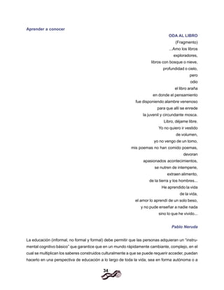 34
Aprender a conocer
ODA AL LlBRO
(Fragmento)
...Amo los libros
exploradores,
libros con bosque o nieve,
profundidad o cielo,
pero
odio
el libro araña
en donde el pensamiento
fue disponiendo alambre venenoso
para que allí se enrede
la juvenil y circundante mosca.
Libro, déjame libre.
Yo no quiero ir vestido
de volumen,
yo no vengo de un tomo,
mis poemas no han comido poemas,
devoran
apasionados acontecimientos,
se nutren de intemperie,
extraen alimento,
de la tierra y los hombres...
He aprendido la vida
de la vida,
el amor lo aprendí de un solo beso,
y no pude enseñar a nadie nada
sino lo que he vivido...
Pablo Neruda
La educación (informal, no formal y formal) debe permitir que las personas adquieran un “instru-
mental cognitivo básico” que garantice que en un mundo rápidamente cambiante, complejo, en el
cual se multiplican los saberes construidos culturalmente a que se puede requerir acceder, puedan
hacerlo en una perspectiva de educación a lo largo de toda la vida, sea en forma autónoma o a
 