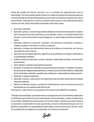 35
través del empleo de diverso recursos o en un contexto de organizaciones para el
aprendizaje. Por instrumental cognitivo básico me refiero al conjunto de procesos psíquicos
y de aprendizaje de herramientas básicas que permiten al individuo apropiarse de nuevos
conocimiento, reconstruirlo y construir o producir otros nuevos u otras aplicaciones de los
mismos a la vida. Este instrumental comprende, entre otras cosas:
• Aprender a aprender.
• Aprender a pensar, a razonar lógicamente (deductiva e inductivamente) tanto en el plano
de lo Concreto Como de lo abstracto y, en lo posible, a intuir, en el sentido fuerte de la
intuición, Como Conocimiento al que se Ilega por un camino alterno al del razonamiento
lógico.
• Aprender a observar, a escuchar, a atender y Concentrarse, comprender y analizar, a
indagar, a grabar o memorizar, a criticar, a proponer...
• Aprender a manejar las herramientas básicas de la lectura y la escritura, así Como la
capacidad de comunicación.
• Aprender los Conceptos básicos y algoritmos de la aritmética y el cálculo matemático y
su aplicabilidad cotidiana.
• Cultivar el deseo de aprender, es decir, mantener y desarrollar el interés, motor de todo
conocimiento.
• Tener hábitos y métodos apropiados de estudio.
• Aprender a emplear los materiales de aprendizaje para estudiar: la realidad, los textos,
los recursos tecnológicos especialmente y a seleccionar entre la diversidad y multiplicidad
de los materiales existentes, aquellos que contribuyen a desarrollar el propio proyecto.
• Aprender a resolver problemas.
• Aprender a buscar y aprovechar las trayectorias que permiten desarrollar los propios
intereses y talentos.
• Valorar las distintas formas y campos de Conocimiento y tener conciencia de que el
aprendizaje es una cuestión para toda la vida.
Para resumir, cabe retomar lo que plantea la Comisión de la UNESCO al respecto:
“Este tipo de aprendizaje, que tiende menos a la adquisición de Conocimientos clasificados
y codificados que al dominio de los instrumentos mismos del saber, puede considerarse a
la vez medio y finalidad de la vida humana. En Cuanto medio, consiste para cada a persona
en aprender a Comprender el mundo que la rodea, al menos suficientemente para vivir Con
dignidad, desarrollar sus capacidades profesionales y comunicarse con los demás. Como
fin su justificación es el placer de comprender, de Conocer, de descubrir.
 