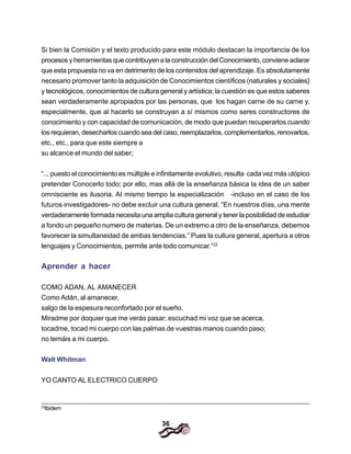 36
Si bien la Comisión y el texto producido para este módulo destacan la importancia de los
procesos y herramientas que contribuyen a la construcción del Conocimiento, conviene aclarar
que esta propuesta no va en detrimento de los contenidos del aprendizaje. Es absolutamente
necesario promover tanto la adquisición de Conocimientos científicos (naturales y sociales}
y tecnológicos, conocimientos de cultura general y artística; la cuestión es que estos saberes
sean verdaderamente apropiados por las personas, que los hagan carne de su carne y,
especialmente, que al hacerlo se construyan a sí mismos como seres constructores de
conocimiento y con capacidad de comunicación, de modo que puedan recuperarlos cuando
los requieran, desecharlos cuando sea del caso, reemplazarlos, complementarlos, renovarlos,
etc., etc., para que este siempre a
su alcance el mundo del saber;
“... puesto el conocimiento es múltiple e infinitamente evolutivo, resulta cada vez más utópico
pretender Conocerlo todo; por ello, mas allá de la enseñanza básica la idea de un saber
omnisciente es ilusoria. AI mismo tiempo la especialización -incluso en el caso de los
futuros investigadores- no debe excluir una cultura general. “En nuestros días, una mente
verdaderamente formada necesita una amplia cultura general y tener la posibilidad de estudiar
a fondo un pequeño numero de materias. De un extremo a otro de la enseñanza, debemos
favorecer la simultaneidad de ambas tendencias.” Pues la cultura general, apertura a otros
lenguajes y Conocimientos, permite ante todo comunicar.”22
Aprender a hacer
COMO ADAN, AL AMANECER
Como Adán, al amanecer,
salgo de la espesura reconfortado por el sueño.
Miradme por doquier que me verás pasar; escuchad mi voz que se acerca,
tocadme, tocad mi cuerpo con las palmas de vuestras manos cuando paso;
no temáis a mi cuerpo.
Walt Whitman
YO CANTO AL ELECTRICO CUERPO
22
Ibídem
 