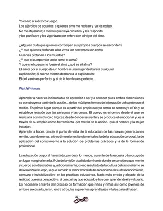 37
Yo canto al eléctrico cuerpo.
Los ejércitos de aquellos a quienes amo me rodean y yo los rodeo.
No me dejarán ir; a menos que vaya con ellos y les responda.
y los purificare y les vigorizare por entero con el vigor del alma.
¿AIguien duda que quienes corrompen sus propios cuerpos se esconden?
¿Y que quienes profanan a los vivos tan perversos son como
Quiénes profanan a los muertos?
¿Y que el cuerpo vale tanto como el alma?
Y que si el cuerpo no fuese el alma ¿qué es el alma?
El amor por el cuerpo de un hombre o una mujer desbarata cualquier
explicación; el cuerpo mismo desbarata la explicación:
El del varón es perfecto; y el de la hembra es perfecto...
Walt Whitman
Aprender a hacer es indisociable de aprender a ser y a conocer pues ambas dimensiones
se construyen a partir de la acción... de las múltiples formas de interacción del sujeto con el
medio. En primer lugar porque es a partir del propio cuerpo como se construye el Yo y se
establece relación con las personas y las cosas. El cuerpo es el centro desde el que se
realiza la acción (física o lógica); desde donde se siente y se produce el emocionar y, es a
través de su empleo como herramienta -por medio de la acción- que el hombre y la mujer
trabajan.
Aprender a hacer, desde el punto de vista de la educación de las nuevas generaciones
remite, cuando menos, a tres dimensiones fundamentales: la de la educación corporal, la de
aplicación del conocimiento a la solución de problemas prácticos y la de la formación
profesional.
La educación corporal ha estado, por decir lo menos, ausente de la escuela o ha ocupado
un lugar marginal en ella, fruto de la visión dualista dominante donde se considera que mente
y cuerpo son disociables y, adicionalmente, como resultado de la cultura del racionalismo se
desvaloriza el cuerpo, lo que sumado al temor moralista ha redundado en su desconocimiento,
censura e invisibilización- en las practicas educativas. Nada más errado y alejado de la
realidad que esta perspectiva: al cuerpo hay que educarlo y hay que aprender de él y valorarlo.
Es necesario a través del proceso de formación que niñas y niños así como jóvenes de
ambos sexos adquieran, entre otros, los siguientes aprendizajes vitales para el hacer:
 