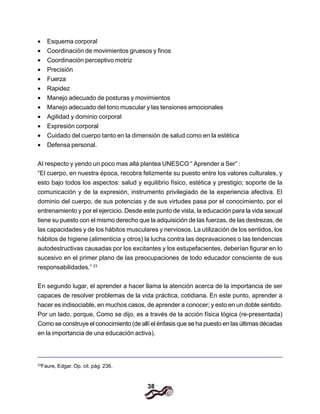 38
• Esquema corporal
• Coordinación de movimientos gruesos y finos
• Coordinación perceptivo motriz
• Precisión
• Fuerza
• Rapidez
• Manejo adecuado de posturas y movimientos
• Manejo adecuado del tono muscular y las tensiones emocionales
• Agilidad y dominio corporal
• Expresión corporal
• Cuidado del cuerpo tanto en la dimensión de salud como en la estética
• Defensa personal.
AI respecto y yendo un poco mas allá plantea UNESCO “ Aprender a Ser” :
“El cuerpo, en nuestra época, recobra felizmente su puesto entre los valores culturales, y
esto bajo todos los aspectos: salud y equilibrio físico, estética y prestigio; soporte de la
comunicación y de la expresión, instrumento privilegiado de la experiencia afectiva. El
dominio del cuerpo, de sus potencias y de sus virtudes pasa por el conocimiento, por el
entrenamiento y por el ejercicio. Desde este punto de vista, la educación para la vida sexual
tiene su puesto con el mismo derecho que la adquisición de las fuerzas, de las destrezas, de
las capacidades y de los hábitos musculares y nerviosos. La utilización de los sentidos, los
hábitos de higiene (alimenticia y otros) la lucha contra las depravaciones o las tendencias
autodestructivas causadas por los excitantes y los estupefacientes, deberían figurar en lo
sucesivo en el primer plano de las preocupaciones de todo educador consciente de sus
responsabilidades.” 23
En segundo lugar, el aprender a hacer llama la atención acerca de la importancia de ser
capaces de resolver problemas de la vida práctica, cotidiana. En este punto, aprender a
hacer es indisociable, en muchos casos, de aprender a conocer; y esto en un doble sentido.
Por un lado, porque, Como se dijo, es a través de la acción física lógica (re-presentada)
Como se construye el conocimiento (de allí el énfasis que se ha puesto en las últimas décadas
en la importancia de una educación activa).
23
Faure, Edgar. Op. cit. pág. 236.
 