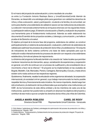 4
En el marco del proyecto de autoevaluación y como resultado de una alian
za entre La Fundación Antonio Restrepo Barco y UnicefColombiaComité Alemán de
Donantes, se desarrolló una estrategia piloto para garantizar con calidad los derechos de
niños y niñas a educación, salud y participación, viculando a la familia y la comunidad, así
como para diseñar unos estándares de calidad en asocio con las instituciones de protección.
La colección mencionada anteriormente se enriquece entonces con los siguientes títulos:
La participación está en juego, El derecho a la educación y Diseño y evaluación de proyectos:
una herramienta para el fortalecimiento institucional. Además se están elaborando los
documentos El sentido de los proyectos sociales y Liderazgo y comunicación, y se halla en
prueba el de Derecho a la salud.
El objetivo principal de la tercera fase del programa, estándares de calidad, es construir
participativamente un sistema de autoevaluación, evaluación y definición de estándares de
calidad para optimizar los procesos de protección de la niñez y la adolescencia.2
El conjunto
de indicadores de dicho sistema conforma una base de datos apropiada para que la
institución evalúe interactivamente los procesos de atención con respecto a los estándares
establecidos y formule así planes de mejoramiento.
La dinámica del programa ha llevado también a la creación de “redes locales que permitan
mantener mecanismos de intercambio, apoyo, socialización de experiencias y cooperación
en general, con el fin de continuar con un proceso de cualificación y de consolidación de un
movimiento a favor de la infancia”.3
El proyecto se ha implementado en las ciudades de
Bogotá, Medellín, Cali, Manizales, Pereira, Cartagena, Barranquilla y Cúcuta, y hasta ahora
existen ocho nodos activos en las respectivas regiones.
Quisiéramos, finalmente, resaltar la articulación entre organismos del estado, la cooperación
internacional y la sociedad civil en general, cuyo trabajo mancomunado ha hecho posible
respaldar técnica y financieramente esta iniciativa. No menos importante, desde luego han
sido el esfuerzo y la dedicación de los profesionales que acompañan a las instituciones y al
ICBF, de los funcionarios de esta última entidad y de los miembros de cada una de las
instituciones, quienes han puesto todo su empeño en alcanzar los objetivos del proyecto y
contribuir de ese modo a que se cumplan los derechos de los niños y las niñas de Colombia.
2. Ortíz Nelson “estándares de Calidad y estrategias de optimización del proceso de protección a la niñez y
la adolescencia.” Bogotá, 1997.
3. Cataño Mónica. “ Autoevaluación y fortalecimiento de los procesos de protección integral. Proyecto de
expansíon. “ Bogotá, 1998.
ANGELA MARÍA ROBLEDO CAREL DE ROOY
Directora Social FRB Representante Unicef Colombia - Venezuela
 