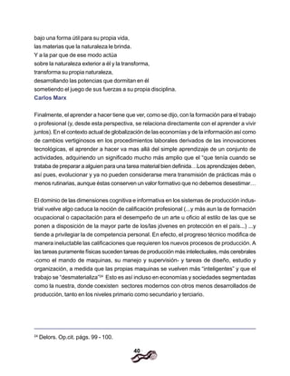 40
bajo una forma útil para su propia vida,
las materias que la naturaleza le brinda.
Y a la par que de ese modo actúa
sobre la naturaleza exterior a él y la transforma,
transforma su propia naturaleza,
desarrollando las potencias que dormitan en él
sometiendo el juego de sus fuerzas a su propia disciplina.
Carlos Marx
Finalmente, el aprender a hacer tiene que ver, como se dijo, con la formación para el trabajo
o profesional (y, desde esta perspectiva, se relaciona directamente con el aprender a vivir
juntos). En el contexto actual de globalización de las economías y de la información así como
de cambios vertiginosos en los procedimientos laborales derivados de las innovaciones
tecnológicas, el aprender a hacer va mas allá del simple aprendizaje de un conjunto de
actividades, adquiriendo un significado mucho más amplio que el “que tenía cuando se
trataba de preparar a alguien para una tarea material bien definida…Los aprendizajes deben,
así pues, evolucionar y ya no pueden considerarse mera transmisión de prácticas más o
menos rutinarias, aunque éstas conserven un valor formativo que no debemos desestimar…
El dominio de las dimensiones cognitiva e informativa en los sistemas de producción indus-
trial vuelve algo caduca la noción de calificación profesional (...y más aun la de formación
ocupacional o capacitación para el desempeño de un arte u oficio al estilo de las que se
ponen a disposición de la mayor parte de los/las jóvenes en protección en el país...) ...y
tiende a privilegiar la de competencia personal. En efecto, el progreso técnico modifica de
manera ineluctable las calificaciones que requieren los nuevos procesos de producción. A
las tareas puramente físicas suceden tareas de producción más intelectuales, más cerebrales
-como el mando de maquinas, su manejo y supervisión- y tareas de diseño, estudio y
organización, a medida que las propias maquinas se vuelven más “inteligentes” y que el
trabajo se “desmaterializa”24
Esto es así incluso en economías y sociedades segmentadas
como la nuestra, donde coexisten sectores modernos con otros menos desarrollados de
producción, tanto en los niveles primario como secundario y terciario.
24
Delors. Op.cit. págs. 99 - 100.
 