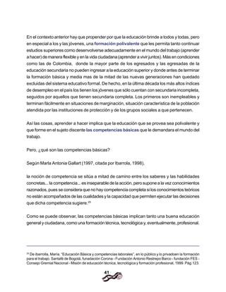 41
En el contexto anterior hay que propender por que la educación brinde a todos y todas, pero
en especial a los y las jóvenes, una formación polivalente que les permita tanto continuar
estudios superiores como desenvolverse adecuadamente en el mundo del trabajo (aprender
a hacer) de manera flexible y en la vida ciudadana (aprender a vivir juntos). Más en condiciones
como las de Colombia, donde la mayor parte de los egresados y las egresadas de la
educación secundaria no pueden ingresar a la educación superior y donde antes de terminar
la formación básica y media mas de la mitad de las nuevas generaciones han quedado
excluidas del sistema educativo formal. De hecho, en la última década los más altos índices
de desempleo en el país los tienen los jóvenes que sólo cuentan con secundaria incompleta,
seguidos por aquellos que tienen secundaria completa. Los primeros son inempleables y
terminan fácilmente en situaciones de marginación, situación característica de la población
atendida por las instituciones de protección y de los grupos sociales a que pertenecen.
Así las cosas, aprender a hacer implica que la educación que se provea sea polivalente y
que forme en el sujeto discente las competencias básicas que le demandara el mundo del
trabajo.
Pero, ¿qué son las competencias básicas?
Según Marla Antonia Gallart (1997, citada por Ibarrola, 1998),
la noción de competencia se sitúa a mitad de camino entre los saberes y las habilidades
concretas... la competencia... es inseparable de la acción, pero supone a la vez conocimientos
razonados, pues se considera que no hay competencia completa si los conocimientos teóricos
no están acompañados de las cualidades y la capacidad que permiten ejecutar las decisiones
que dicha competencia sugiere.25
Como se puede observar, las competencias básicas implican tanto una buena educación
general y ciudadana, como una formación técnica, tecnológica y, eventualmente, profesional.
25
De ibarrolla, María. “Educación Básica y competencias laborales”, en lo público y lo privadoen la formación
para el trabajo. Santafé de Bogotá, funadación Corona - Fundación Antonio Restrepo Barco - fundación FES -
Consejo Gremial Nacional - Misión de educación técnica, tecnológica y formación profesional, 1999. Pág.123.
 