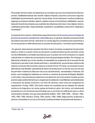 43
Para poder dominar estas competencias se considera que hay tres fundamentos básicos:
primero, habilidades básicas: leer, escribir, realizar cómputos, escuchar y comunicar; segundo,
habilidades de pensamiento: generar nuevas ideas, tomar decisiones, resolver problemas,
organizar y procesar símbolos, adquirir y aplicar nuevos conocimientos y habilidades, razonar,
descubrir la serie de principios que sustentan las relaciones entre dos o mas objetos; tercero,
cualidades personales: responsabilidad, autoestima, sociabilidad, autocontrol, integridad y
honestidad.27
A propósito de lo anterior, refiriéndose específicamente a la formación para el trabajo de
jóvenes de sectores socialmente vulnerables que, en general, desertan prematuramente
del sistema educativo formal, cabe tener en cuenta algunas consideraciones específicas a
la hora de pensar en alternativas para su proceso de educación y formación para el trabajo:
- En general, estos jóvenes requieren de todos modos vincularse a programas de educación
básica y media (o cuando menos de educación complementaria) que les permitan contar
con las habilidades y competencias básicas que no poseen así como enriquecer su capital
cultural tanto en materia de conocimientos como de aprendizajes sociales. Sin embargo, es
altamente probable que no les resulten ya deseables los programas de la escuela formal
tradicional o que ésta no les resulte pertinente o, sencillamente, que la escasa cobertura del
sistema no les permita encontrar cupos en el sector formal. Por tanto, es necesario buscar
alternativas más flexibles, generalmente dentro de la educación no formal, que a la vez que
les permitan nivelarse se adecuen mas a sus características, necesidades e intereses. De
hecho, una investigación realizada con mas de un centenar de jóvenes de Bogotá, Medellín
y Cali sobre rutas educativas posteriores a la deserción de la secundaria muestra que los
jóvenes optan preferentemente por: programas de validación o bachilleratos semestralizados
o educación de adultos (nocturna o en fines de semana), tanto como por programas de
capacitación (Turbay 1994). Otro tanto indican los resultados de los trabajos de Claudia
Jacinto en la Argentina y en varios países de América Latina. Así mismo, es fundamental
propender por una formación para el trabajo que no se limite a la calificación para un oficio
mecanizado y limitado, sino que sea polivalente (Gallart, 1994, 1995,1998...; Gómez, 199o,
1993, 1994, 1995; Gómez y Turbay, 1993; Jacinto, 1995, 1998). Según jacinto, la atención a
jóvenes vulnerables en pro de su formación profesional debe necesariamente atender a:
27
Ibídem. pág. 123.
 