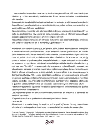 44
“...tres tareas fundamentales: capacitación técnica, compensación de déficits en habilidades
básicas, y contención social y socialización. Estas tareas se hallan profundamente
relacionadas:
-los conocimientos y habilidades básicas {incluyendo aptitudes analíticas para la resolución
de problemas) son el sustrato de la capacitación técnica, sobre su base cobran sentido los
saberes técnicos, teóricos o prácticos;
-la contención no responde solo a la necesidad de brindar un espacio de participación so-
cial a los adolescentes: hoy en día las competencias sociales e interactivas constituyen
aspectos especialmente valorados en el desempeño laboral;
-las calificaciones demandadas en el trabajo incluyen no solo saberes teóricos a prácticos,
sino también “saber-hacer” en el momento y lugar indicado.” 28
Ahora bien, si se tiene en cuenta que, en general, estos jóvenes de ambos sexos abandonan
el sistema educativo principalmente a causa de las dificultades que el mismo les plantea
(falta de sentido, dificultades de relación con docentes, problemas con la organización es-
colar, impertinencia e inutilidad de los contenidos, inflexibilidad del aparato escolar, etc.) y
que es el sistema el que los expulsa, sea por la falta de cupos por su impertinencia para los/
las jóvenes o por problemas relacionados con la baja calidad e ineficiencia del mismo, y
que tras esta “decisión”, como producto de su escasa o nula calificación sus opciones
laborales son escasas, precarias, marginales, mal remuneradas y demás, teniendo como
destino o locus principalmente la informalidad y la marginalidad o, en algunos casos, la
delincuencia (Turbay, 1994), urge garantizar a estos(as) jóvenes una buena formación
profesional que les permita insertarse socialmente con mejores perspectivas de movilidad
social y calidad de vida. Para ello deben tenerse en cuenta diversos aspectos, además de
lo que ellos y ellas plantean sobre las causas de su deserción y sus intereses a futuro.
Retomando a jacinto las siguientes son algunas consideraciones fundamentales para quienes
se comprometan con esta tarea:
Los programas que se les ofrezcan deben ser pertinentes en relación a la demanda del
mercado de trabajo.
“En principio implicaría que las instituciones capacitadoras fueran
capaces de:
-Detectar nichos productivos y de servicios en los que los jóvenes de muy bajos niveles
educativos formales pudieran insertarse, como asalariados a través del autoempleo.
28
Jacinto Claudia. “ Formación Profesional y empleabilidad de jóvenes de Bajoa Niveles Educativos, Una
Articulación Posible?”, En Gallard María Antonia, Coord. La Formación para el trabajo en el final del siglo. CIID
CENEP; OREALC - UNESCO, Buenos Aires, 1995. págs 147 - 148.
 