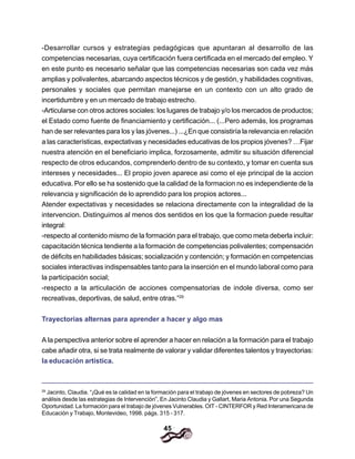 45
-Desarrollar cursos y estrategias pedagógicas que apuntaran al desarrollo de las
competencias necesarias, cuya certificación fuera certificada en el mercado del empleo. Y
en este punto es necesario señalar que las competencias necesarias son cada vez más
amplias y polivalentes, abarcando aspectos técnicos y de gestión, y habilidades cognitivas,
personales y sociales que permitan manejarse en un contexto con un alto grado de
incertidumbre y en un mercado de trabajo estrecho.
-Articularse con otros actores sociales: los lugares de trabajo y/o los mercados de productos;
el Estado como fuente de financiamiento y certificación... (...Pero además, los programas
han de ser relevantes para los y las jóvenes...) ...¿En que consistiría la relevancia en relación
a las características, expectativas y necesidades educativas de los propios jóvenes? …Fijar
nuestra atención en el beneficiario implica, forzosamente, admitir su situación diferencial
respecto de otros educandos, comprenderlo dentro de su contexto, y tomar en cuenta sus
intereses y necesidades... El propio joven aparece asi como el eje principal de la accion
educativa. Por ello se ha sostenido que la calidad de la formacion no es independiente de la
relevancia y significación de lo aprendido para los propios actores...
Atender expectativas y necesidades se relaciona directamente con la integralidad de la
intervencion. Distinguimos al menos dos sentidos en los que la formacion puede resultar
integral:
-respecto al contenido mismo de la formación para el trabajo, que como meta deberla incluir:
capacitación técnica tendiente a la formación de competencias polivalentes; compensación
de déficits en habilidades básicas; socialización y contención; y formación en competencias
sociales interactivas indispensables tanto para la inserción en el mundo laboral como para
la participación social;
-respecto a la articulación de acciones compensatorias de indole diversa, como ser
recreativas, deportivas, de salud, entre otras.”29
Trayectorias alternas para aprender a hacer y algo mas
A la perspectiva anterior sobre el aprender a hacer en relación a la formación para el trabajo
cabe añadir otra, si se trata realmente de valorar y validar diferentes talentos y trayectorias:
la educación artística.
29
Jacinto, Claudia. “¡Qué es la calidad en la formación para el trabajo de jóvenes en sectores de pobreza? Un
análisis desde las estrategias de Intervención”, En Jacinto Claudia y Gallart, Maria Antonia. Por una Segunda
Oportunidad. La formación para el trabajo de jóvenes Vulnerables. OIT - CINTERFOR y Red Interamericana de
Educación y Trabajo, Montevideo, 1998. págs. 315 - 317.
 