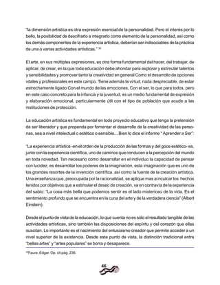 46
“la dimensión artística es otra expresión esencial de la personalidad. Pero el interés por lo
bello, la posibilidad de descifrarlo e integrarlo como elemento de la personalidad, así como
los demás componentes de la experiencia artística, deberían ser indisociables de la práctica
de una o varias actividades artísticas.” 30
El arte, en sus múltiples expresiones, es otra forma fundamental del hacer, del trabajar, de
aplicar, de crear, en la que toda educación debe ahondar para explorar y estimular talentos
y sensibilidades y promover tanto la creatividad en general Como el desarrollo de opciones
vitales y profesionales en este campo. Tiene además la virtud, nada despreciable, de estar
estrechamente ligado Con el mundo de las emociones, Con el ser, lo que para todos, pero
en este caso concreto para la infancia y la juventud, es un medio fundamental de expresión
y elaboración emocional, particularmente útil con el tipo de población que acude a las
instituciones de protección.
La educación artística es fundamental en todo proyecto educativo que tenga la pretensión
de ser liberador y que propenda por fomentar el desarrollo de la creatividad de las perso-
nas, sea a nivel intelectual o estético o sensible... Bien lo dice el informe “ Aprender a Ser”:
“La experiencia artística -en el orden de la producción de las formas y del goce estético- es,
junto con la experiencia científica, uno de caminos que conducen a la percepción del mundo
en toda novedad. Tan necesario como desarrollar en el individuo la capacidad de pensar
con lucidez, es desarrollar los poderes de la imaginación, esta imaginación que es uno de
los grandes resortes de la invención científica, así como Ia fuente de la creación artística.
Una enseñanza que, preocupada por la racionalidad, se aplique mas a inculcar los hechos
tenidos por objetivos que a estimular el deseo de creación, va en contravía de la experiencia
del sabio: “La cosa más bella que podemos sentir es el lado misterioso de la vida. Es el
sentimiento profundo que se encuentra en la cuna del arte y de la verdadera ciencia” (Albert
Einstein).
Desde el punto de vista de la educación, lo que cuenta no es sólo el resultado tangible de las
actividades artísticas, sino también las disposiciones del espíritu y del corazón que ellas
suscitan. Lo importante es el nacimiento del entusiasmo creador que permite acceder a un
nivel superior de la existencia. Desde este punto de vista, la distinción tradicional entre
“bellas artes” y “artes populares” se borra y desaparece.
30
Faure, Edgar. Op. cit.pág. 236.
 
