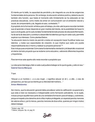 47
El interés por lo bello, la capacidad de percibirlo y de integrarlo es una de las exigencias
fundamentales de la persona. Sin embargo, la educación artística podría y debería asumir
también otra función, que hasta el momento sólo tímidamente se ha esbozado en las
practicas educativas, como medio de entrar en comunicación con el ambiente natural y
social, de comprenderlo y de, Ilegado el caso, contestarlo.”31
A propósito de la formación artística para el trabajo y la vida vale la pena recordar también
que el aprender a hacer depende en gran medida del interés, de la posibilidad de hacer lo
que a uno le gusta, por lo cual una labor fundamental de todo proceso de educación/formación,
ha de ser la de descubrir y contribuir a desarrollar los talentos que hay en cada cual y permitirle
explorar sus intereses. Como plantea Delors:
“la educación tiene la misión de permitir a todos sin excepción hacer fructificar todos sus
talentos y todas sus capacidades de creación, lo que implica que cada uno pueda
responsabilizarse de sí mismo y realizar su proyecto personal.”32
Esto incluye pues emprender Como tarea fundamental la orientación y el desarrollo vocacional
al interior de todo proyecto que se reclame como educativo, valorando diferentes trayectos
y trayectorias.
Para terminar este aparte sólo resta recordar a propósito que
La vida sería más larga y feliz si cada cual pudiera trabajar en lo que le gusta, y sólo en eso.”
Gabriel García Márquez
Y que
“Educar a un hombre (…o a una mujer…) significa educar en él (…o ella…) vías de
perspectiva, por las que se distribuye su felicidad del mañana…”
Anton Makárenko
Así mismo, que la educación general debe prevalecer sobre la calificación ocupacional y
que esta si bien es necesaria e indispensable como formación polivalente, no la suple,
incluso porque aquella hace parte de una verdadera formación para el trabajo y, sobretodo,
porque el respeto a los derechos de la niñez implica privilegiarla, en especial para los menores
de catorce años o, por lo menos, para los menores de doce años, quienes por ningún motivo
deben trabajar.
31
Ibídem. pág. 129
32
Delors, Jacques. Op. cit. pág 18.
 
