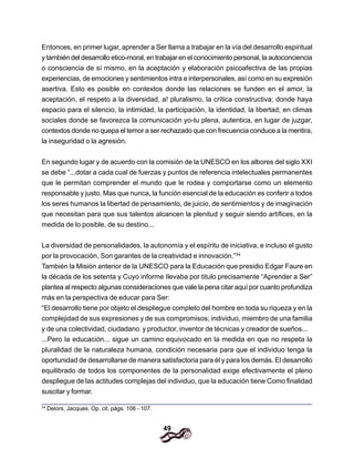 49
Entonces, en primer lugar, aprender a Ser llama a trabajar en la vía del desarrollo espiritual
y también del desarrollo etico-moral, en trabajar en el conocimiento personal, la autoconciencia
o consciencia de sí mismo, en la aceptación y elaboración psicoafectiva de las propias
experiencias, de emociones y sentimientos intra e interpersonales, así como en su expresión
asertiva. Esto es posible en contextos donde las relaciones se funden en el amor, la
aceptación, el respeto a la diversidad, a! pluralismo, la crítica constructiva; donde haya
espacio para el silencio, la intimidad, la participación, la identidad, la libertad; en climas
sociales donde se favorezca la comunicación yo-tu plena, autentica, en lugar de juzgar,
contextos donde no quepa el temor a ser rechazado que con frecuencia conduce a la mentira,
la inseguridad o la agresión.
En segundo lugar y de acuerdo con la comisión de la UNESCO en los albores del siglo XXI
se debe “...dotar a cada cual de fuerzas y puntos de referencia intelectuales permanentes
que le permitan comprender el mundo que le rodea y comportarse como un elemento
responsable y justo. Mas que nunca, la función esencial de la educación es conferir a todos
los seres humanos la libertad de pensamiento, de juicio, de sentimientos y de imaginación
que necesitan para que sus talentos alcancen la plenitud y seguir siendo artífices, en la
medida de lo posible, de su destino...
La diversidad de personalidades, la autonomía y el espíritu de iniciativa, e incluso el gusto
por la provocación, Son garantes de la creatividad e innovación.”34
También la Misión anterior de la UNESCO para la Educación que presidio Edgar Faure en
la década de los setenta y Cuyo informe Ilevaba por titulo precisamente “Aprender a Ser”
plantea al respecto algunas consideraciones que vale la pena citar aquí por cuanto profundiza
más en la perspectiva de educar para Ser:
“El desarrollo tiene por objeto el despliegue completo del hombre en toda su riqueza y en la
complejidad de sus expresiones y de sus compromisos; individuo, miembro de una familia
y de una colectividad, ciudadano y productor, inventor de técnicas y creador de sueños...
...Pero la educación... sigue un camino equivocado en la medida en que no respeta la
pluralidad de la naturaleza humana, condición necesaria para que el individuo tenga la
oportunidad de desarrollarse de manera satisfactoria para él y para los demás. El desarrollo
equilibrado de todos los componentes de la personalidad exige efectivamente el pleno
despliegue de las actitudes complejas del individuo, que la educación tiene Como finalidad
suscitar y formar.
34
Delors, Jacques. Op. cit. págs. 106 - 107.
 