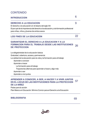 5
CONTENIDO
INTRODUCCION
DERECHO A LA EDUCACION
El derecho a la educación en el ideario del siglo XX
El por qué de la importancia del derecho a la educación y a la formación profesional
para niñas, niños y jóvenes de ambos sexos
LOS FINES DE LA EDUCACION
GARANTIZAR EL DERECHO A LA EDUCACION Y A LA
FORMACION PARA EL TRABAJO DESDE LAS INSTITUCIONES
DE PROTECCION
La obligatoriedad de la educación básica
Gratuidad, cobertura, acceso y permanencia
La calidad de la educación para la vida y la formación para el trabajo
Aprender a conocer
Aprender a hacer
La formación para el trabajo
Trayectorias alternas para aprender a hacer y algo más
Aprender a ser
Aprender a vivir juntos
APRENDER A CONOCER, A SER, A HACER Y A VIVIR JUNTOS
EN EL LOCUS DE LAS INSTITUCIONES PARA LA PROTECCION
DE LA NIÑEZ
Pistas para la acción
Plan Básico en Educación: Mínimo Común para el Derecho a la Educación
BIBLIOGRAFIA
6
9
22
26
57
69
 