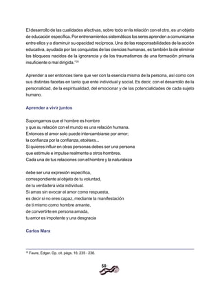50
El desarrollo de las cualidades afectivas, sobre todo en la relación con el otro, es un objeto
de educación específica. Por entrenamientos sistemáticos los seres aprenden a comunicarse
entre ellos y a disminuir su opacidad recíproca. Una de las responsabilidades de la acción
educativa, ayudada por las conquistas de las ciencias humanas, es también la de eliminar
los bloqueos nacidos de la ignorancia y de los traumatismos de una formación primaria
insuficiente o mal dirigida.”35
Aprender a ser entonces tiene que ver con la esencia misma de la persona, así como con
sus distintas facetas en tanto que ente individual y social. Es decir, con el desarrollo de la
personalidad, de la espiritualidad, del emocionar y de las potencialidades de cada sujeto
humano.
Aprender a vivir juntos
Supongamos que el hombre es hombre
y que su relación con el mundo es una relación humana.
Entonces el amor solo puede intercambiarse por amor;
la confianza por la confianza, etcétera...
Si quieres influir en otras personas debes ser una persona
que estimule e impulse realmente a otros hombres.
Cada una de tus relaciones con el hombre y la naturaleza
debe ser una expresión específica,
correspondiente al objeto de tu voluntad,
de tu verdadera vida individual.
Si amas sin evocar el amor como respuesta,
es decir si no eres capaz, mediante la manifestación
de ti mismo como hombre amante,
de convertirte en persona amada,
tu amor es impotente y una desgracia
Carlos Marx
35
Faure, Edgar. Op. cit. págs. 16; 235 - 236.
 