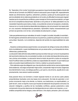 51
Es “Aprender a Vivir Juntos” el principio que aparece mayormente desarrollado a través del
informe de la Comisión de UNESCO sobre la educación para el siglo XXI, especialmente
desde sus dimensiones cognitiva, actitudinal y práctica, quizás por la preocupación que
pervive alrededor de la violencia persistente en el mundo y la dificultad humana para regular/
resolver por la vía pacífica los conflictos y para manejar en forma sana la emulación, en lugar
de vivir en competencia descarnada. Aprender a vivir juntos en la “aldea planetaria” es una
necesidad imperativa para todos y todas, si se pretende conservar la especie y el planeta,
mas aun en un mundo donde los desarrollos tecnológicos y de comunicación han repercutido
en una creciente interdependencia planetaria. Aprenderlo implica necesariamente que
primero se aprenda a vivir en las comunidades de adscripción u origen,
“a las que pertenecemos por naturaleza: la nación, la región, la ciudad, el pueblo, la vecindad...
El interrogante central de la democracia es si queremos y podemos participar en la vida en
comunidad. Quererlo, no lo olvidemos, depende del sentido de responsabilidad de cada
uno...
...Nuestros contemporáneos experimentan una sensación de vértigo al verse ante el dilema
de la mundialización, cuyas manifestaciones ven ya veces sufren, y su búsqueda de raíces,
referencias y pertenencias.
La educación debe afrontar este problema porque se sitúa mas que nunca en la perspectiva
del nacimiento doloroso de una sociedad mundial, en el núcleo del desarrollo de las perso-
nas y de las comunidades. La educación tiene la misión de permitir a todos sin excepción
hacer fructificar todos sus talentos y todas sus capacidades de creación, lo que implica que
cada uno pueda responsabilizarse de sí mismo y realizar su proyecto personal...
...Pero además surge otra obligación que, tras el profundo cambio de los marcos tradicionales
de la existencia, nos exige comprender mejor al otro, comprender mejor el mundo. Exigencias
de entendimiento mutuo, de dialogo pacifico y, por qué no, de armonía, aquello de lo cual,
precisamente, mas carece nuestra sociedad.
Esta posición Ileva a la Comisión a insistir especial mente en uno de los cuatro pilares
presentándose ilustrados como las bases de la educación. Se trata de aprender a vivir
juntos conociendo mejor a los demás, su historia, sus tradiciones y su espiritualidad, y a
partir de ahí, crear un espíritu nuevo que impulse la realización de proyectos comunes o la
solución inteligente y pacifica de los inevitables conflictos, gracias justamente a esta
comprensión de que las relaciones de interdependencia son cada a vez mayores, y a un
análisis compartido de los riesgos y retos del futuro. Una utopía, pensaran, pero una utopía
 