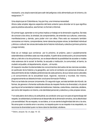 52
necesaria, una utopía esencial para salir del peligroso ciclo alimentado por el cinismo y la
resignacion.”36
Una utopía que en Colombia es, hoy por hoy, una inmensa necesidad.
Ahora cabe ampliar algunos aspectos del texto anterior para ahondar en lo que significa
para la práctica educativa, sea formal, no formal o informal.
En primer lugar, aprender a vivir juntos implica un trabajo en la dimensión cognitiva. Se trata
de conocer a los otros, la otredad, de comprenderlos, de entender sus culturas, creencias,
manifestaciones y demás, para poder vivir con ellos. Para esto es necesario también
conocerse a si mismo, comprenderse, tener claras las propias raíces, la identidad individual
y étnica o cultural, las raíces derivadas de la historia individual y colectiva (primero próxima
y luego remota).
Este es un trabajo que comienza por lo próximo, el prójimo, para ir paulatinamente
extendiéndose a ámbitos cada vez más amplios. A partir de la construcción y el conocimiento
del yo y del otro o la otra próximos, se va desarrollando la posibilidad de acceder a niveles
más extensos de lo social: la familia, la escuela o institución, la comunidad, el barrio, la
ciudad o el pueblo, el departamento, el país... el mundo.
AI respecto resultan fundamentales los conocimientos derivados de las ciencias sociales,
en particular de la historia y la geografía, así como el contacto con personas diversas, el
descubrimiento de las múltiples pertenencias de cada persona, de sus raíces socio-culturales
y el conocimiento de la actualidad local, regional, nacional y mundial. Así mismo,
progresivamente se deberla brindar una buena formación Política.
Pero no se trata de conocer únicamente. En segundo lugar, se trata también de infundir, de
formar, de generar o fomentar actitudes éticas de respeto frente a la diversidad, a lo plural
que hay en la humanidad en materia de tradiciones, historias, costumbres, creencias, etcétera,
así como del respeto a si mismo, a la identidad personal y colectiva y a las propias raíces.
Y en este plano de lo ético y lo actitudinal, es condición sine qua non para el aprendizaje del
respeto, la solidaridad y la tolerancia el desarrollo de la dimensión emotiva, de la afectividad
y la sensibilidad. No se respeta, no se tolera, si no se siente la legitimidad del otro o la otra.
No ama quien no siente amor o se ama, no respeta quien no se respeta ni es respetado, no
reconoce la diversidad quien no tiene clara la identidad, etcétera.
36
Delors, Jacques. Op. cit. págs. 18 - 22.
 