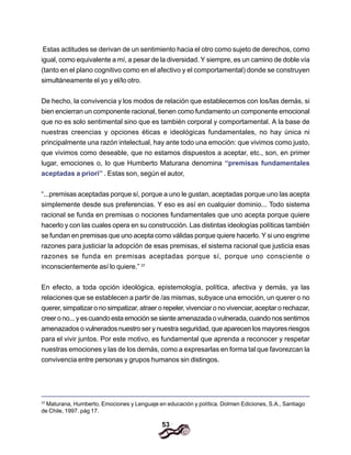 53
Estas actitudes se derivan de un sentimiento hacia el otro como sujeto de derechos, como
igual, como equivalente a mí, a pesar de la diversidad. Y siempre, es un camino de doble vía
(tanto en el plano cognitivo como en el afectivo y el comportamental) donde se construyen
simultáneamente el yo y el/lo otro.
De hecho, la convivencia y los modos de relación que establecemos con los/las demás, si
bien encierran un componente racional, tienen como fundamento un componente emocional
que no es solo sentimental sino que es también corporal y comportamental. A la base de
nuestras creencias y opciones éticas e ideológicas fundamentales, no hay única ni
principalmente una razón intelectual, hay ante todo una emoción: que vivimos como justo,
que vivimos como deseable, que no estamos dispuestos a aceptar, etc., son, en primer
lugar, emociones o, lo que Humberto Maturana denomina “premisas fundamentales
aceptadas a priori” . Estas son, según el autor,
“...premisas aceptadas porque sí, porque a uno le gustan, aceptadas porque uno las acepta
simplemente desde sus preferencias. Y eso es así en cualquier dominio... Todo sistema
racional se funda en premisas o nociones fundamentales que uno acepta porque quiere
hacerlo y con las cuales opera en su construcción. Las distintas ideologías políticas también
se fundan en premisas que uno acepta como válidas porque quiere hacerlo. Y si uno esgrime
razones para justiciar la adopción de esas premisas, el sistema racional que justicia esas
razones se funda en premisas aceptadas porque sí, porque uno consciente o
inconscientemente así lo quiere.” 37
En efecto, a toda opción ideológica, epistemología, política, afectiva y demás, ya las
relaciones que se establecen a partir de /as mismas, subyace una emoción, un querer o no
querer, simpatizar o no simpatizar, atraer o repeler, vivenciar o no vivenciar, aceptar o rechazar,
creer o no... y es cuando esta emoción se siente amenazada o vulnerada, cuando nos sentimos
amenazados o vulnerados nuestro ser y nuestra seguridad, que aparecen los mayores riesgos
para el vivir juntos. Por este motivo, es fundamental que aprenda a reconocer y respetar
nuestras emociones y las de los demás, como a expresarlas en forma tal que favorezcan la
convivencia entre personas y grupos humanos sin distingos.
37
Maturana, Humberto, Emociones y Lenguaje en educación y política. Dolmen Ediciones, S.A., Santiago
de Chile, 1997. pág 17.
 
