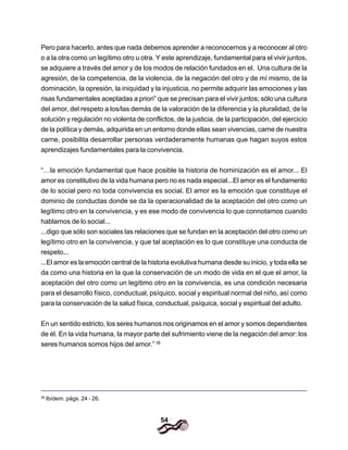 54
Pero para hacerlo, antes que nada debemos aprender a reconocernos y a reconocer al otro
o a la otra como un legítimo otro u otra. Y este aprendizaje, fundamental para el vivir juntos,
se adquiere a través del amor y de los modos de relación fundados en el. Una cultura de la
agresión, de la competencia, de la violencia, de la negación del otro y de mí mismo, de la
dominación, la opresión, la iniquidad y la injusticia, no permite adquirir las emociones y las
risas fundamentales aceptadas a priori” que se precisan para el vivir juntos; sólo una cultura
del amor, del respeto a los/las demás de la valoración de la diferencia y la pluralidad, de la
solución y regulación no violenta de conflictos, de la justicia, de la participación, del ejercicio
de la política y demás, adquirida en un entorno donde eIlas sean vivencias, carne de nuestra
carne, posibilita desarrollar personas verdaderamente humanas que hagan suyos estos
aprendizajes fundamentales para la convivencia.
“…la emoción fundamental que hace posible la historia de hominización es el amor... El
amor es constitutivo de la vida humana pero no es nada especial...El amor es el fundamento
de lo social pero no toda convivencia es social. El amor es la emoción que constituye el
dominio de conductas donde se da la operacionalidad de la aceptación del otro como un
legítimo otro en la convivencia, y es ese modo de convivencia lo que connotamos cuando
hablamos de lo social...
...digo que sólo son sociales las relaciones que se fundan en la aceptación del otro como un
legítimo otro en la convivencia, y que tal aceptación es lo que constituye una conducta de
respeto...
...El amor es la emoción central de la historia evolutiva humana desde su inicio, y toda ella se
da como una historia en la que la conservación de un modo de vida en el que el amor, la
aceptación del otro como un legítimo otro en la convivencia, es una condición necesaria
para el desarrollo físico, conductual, psíquico, social y espiritual normal del niño, así como
para la conservación de la salud física, conductual, psíquica, social y espiritual del adulto.
En un sentido estricto, los seres humanos nos originamos en el amor y somos dependientes
de él. En la vida humana, la mayor parte del sufrimiento viene de la negación del amor: los
seres humanos somos hijos del amor.” 38
38
Ibídem. págs. 24 - 26.
 
