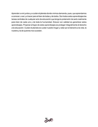 56
Aprender a vivir juntos y a cuidar el planeta donde vivimos demanda, pues, que aprendamos
a conocer, a ser y a hacer para el bien de todas y de todos. Son todos estos aprendizajes las
tareas centrales de cualquier acto de educación que tenga la pretensión de serlo realmente
para bien de cada uno y de toda la humanidad. Educar con calidad es garantizar estos
aprendizajes. Propiciar el logro de estos aprendizajes es proteger integralmente el derecho
a la educación. Cuidar el planeta es cuidar nuestro hogar y velar por el derecho a la vida, la
nuestra y la de quienes nos sucedan.
 