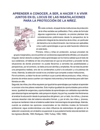 57
APRENDER A CONOCER, A SER, A HACER Y A VIVIR
JUNTOS EN EL LOCUS DE LAS INSATALACIONES
PARA LA PROTECCIÓN DE LA NIÑEZ.
En este contexto, el papel de las instituciones de protección
de la niñez es/debe ser polifacético. Pero, antes de formular
algunas sugerencias al respecto, es preciso plantear dos
consideraciones preliminares desde la perspectiva de la
protección integral de los derechos de la niñez, en particular
del derecho a la no discriminación. las mismas son aplicables
a los cuatro aprendizajes a que se está haciendo referencia
en este texto.
Primera, niños y niñas en protección, aunque procedan de
grupos marginados y se encuentren en condiciones especialmente difíciles y en situación
irregular, tienen derecho a adquirir estos aprendizajes con la misma calidad que el resto de
sus coetáneos. el hallarse en las circunstancias en que se encuentran y proceder de las
situaciones de donde provienen no puede llevarnos a cerrarles las posibiliadades y
perspectivas, por el contrario, se debe procurar abrirlas y ampliarlas. No se trata de perder
una perspectiva realista, sino de no condenarlos a priori a la exlusión y a la pobreza de
miras. Además, la selección social no es una labor que compete a estas instituciones.
Por el contrario, su labor ha de ser contribuir a que cuando ella se produzca, niñas, niños y
jóvenes de ambos sexos cuanten con mejores instrumentos y herramientas para salir bien
librados en ella.
Segunda, las niñas y los niños requieren por igual de los aprendizajes que implican el aprender
a conocer a los tres pilares restantes. Esto implica igualdad de oportunidades para ambos
sexos, igualdad de exigencias y oportunidades de aprendizajes con calidades equivalentes
para alcanzar logros semejantes. esto porque en el país, hoy por hoy, suceden tres fenómenos
al analizar la educación desde la perspectiva del género: por un lado, los niiños y jóvenes
varones desertan más del sistema educativo formal...y, por el otro, las niñas y jóvenes,
aunque se mantienen más en el sistema suelen tener menores logros de aprendizaje. Además,
cuando se analizan las opciones vocacionales en los distintos niveles de formación
profesional, sigue evidenciándose una clara influencia de estereotipos de género en la
selección vocacional y en el destino ocupacional, lo que posteriormente redunda también en
los ingresos (Bonilla, 1993; Rodíguez, 1995; Turbay, 1992, 1996).
 