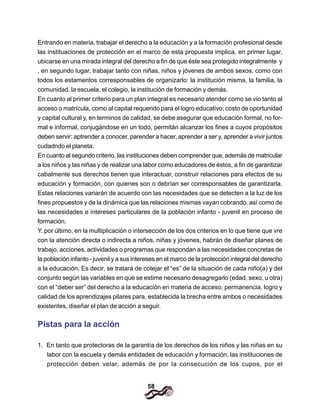 58
Entrando en materia, trabajar el derecho a la educación y a la formación profesional desde
las instituaciones de protección en el marco de esta propuesta implica, en primer lugar,
ubicarse en una mirada integral del derecho a fin de que éste sea protegido integralmente y
, en segundo lugar, trabajar tanto con niñas, niños y jóvenes de ambos sexos, como con
todos los estamentos corresponsables de organizarlo: la institución misma, la familia, la
comunidad, la escuela, el colegio, la institución de formación y demás.
En cuanto al primer criterio para un plan integral es necesario atender como se vio tanto al
acceso o matrícula, como al capital requerido para el logro educativo: costo de oportunidad
y capital cultural y, en terminos de calidad, se debe asegurar que educación formal, no for-
mal e informal, conjugándose en un todo, permitán alcanzar los fines a cuyos propósitos
deben servir: aptrender a conocer, parender a hacer, aprender a ser y, aprender a vivir juntos
cudadndo el planeta.
En cuanto al segundo criterio, las instituciones deben comprender que, además de matricular
a los niños y las niñas y de realizar una labor como educadores de éstos, a fin de garantizar
cabalmente sus derechos tienen que interactuar, construir relaciones para efectos de su
educación y formación, con quienes son o debrían ser corresponsables de garantizarla.
Estas relaciones variarán de acuerdo con las necesidades que se detecten a la luz de los
fines propuestos y de la dinámica que las relaciones mismas vayan cobrando, así como de
las necesidades e intereses particulares de la población infanto - juvenil en proceso de
formación.
Y. por último, en la multiplicación o intersección de los dos criterios en lo que tiene que vre
con la atención directa o indirecta a niños, niñas y jóvenes, habrán de diseñar planes de
trabajo, acciones, actividades o programas que respondan a las necesidades concretas de
la población infanto - juvenil y a sus intereses en el marco de la protección integral del derecho
a la educación. Es decir, se tratará de cotejar el “es” de la situación de cada niño(a) y del
conjunto según las variables en que se estime necesario desagregarlo (edad, sexo, u otra)
con el “deber ser” del derecho a la educación en materia de acceso, permanencia, logro y
calidad de los aprendizajes pilares para, establecida la brecha entre ambos o necesidades
existentes, diseñar el plan de acción a seguir.
Pistas para la acción
1. En tanto que protectoras de la garantía de los derechos de los niños y las niñas en su
labor con la escuela y demás entidades de educación y formación, las instituciones de
protección deben velar, además de por la consecución de los cupos, por el
 