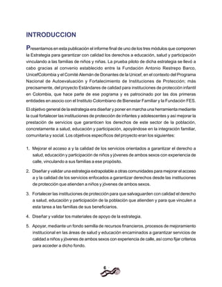 6
INTRODUCCION
Presentamos en esta publicación el informe final de uno de los tres módulos que componen
la Estrategia para garantizar con calidad los derechos a educación, salud y participación
vinculando a las familias de niños y niñas. La prueba piloto de dicha estrategia se llevó a
cabo gracias al convenio establecido entre la Fundación Antonio Restrepo Barco,
UnicefColombia y el Comité Alemán de Donantes de la Unicef, en el contexto del Programa
Nacional de Autoevaluación y Fortalecimiento de Instituciones de Protección; más
precisamente, del proyecto Estándares de calidad para instituciones de protección infantil
en Colombia, que hace parte de ese pograma y es patrocinado por las dos primeras
entidades en asocio con el Instituto Colombiano de Bienestar Familiar y la Fundación FES.
El objetivo general de la estrategia era diseñar y poner en marcha una herramienta mediante
la cual fortalecer las instituciones de protección de infantes y adolescentes y así mejorar la
prestación de servicios que garanticen los derechos de este sector de la población,
concretamente a salud, educación y participación, apoyándose en la integración familiar,
comunitaria y social. Los objetivos específicos del proyecto eran los siguientes:
1. Mejorar el acceso a y la calidad de los servicios orientados a garantizar el derecho a
salud, educación y participación de niños y jóvenes de ambos sexos con experiencia de
calle, vinculando a sus familias a ese propósito.
2. Diseñar y validar una estrategia extrapolable a otras comunidades para mejorar el acceso
a y la calidad de los servicios enfocados a garantizar derechos desde las instituciones
de protección que atienden a niños y jóvenes de ambos sexos.
3. Fortalecer las instituciones de protección para que salvaguarden con calidad el derecho
a salud, educación y participación de la población que atienden y para que vinculen a
esta tarea a las familias de sus beneficiarios.
4. Diseñar y validar los materiales de apoyo de la estrategia.
5. Apoyar, mediante un fondo semilla de recursos financieros, procesos de mejoramiento
institucional en las áreas de salud y educación encaminados a garantizar servicios de
calidad a niños y jóvenes de ambos sexos con experiencia de calle, así como fijar criterios
para acceder a dicho fondo.
 