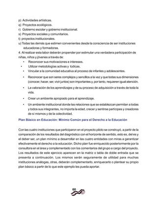 60
p) Actividades artísticas.
q) Proyectos ecológicos.
r) Gobierno escolar y gobierno institucional.
s) Proyectos sociales y comunitarios.
t) proyectos institucionales.
u) Todas las demás que estimen convenientes desde la consciencia de ser instituciones
educadoras y formadoras.
4. Al realizar esta labor deberán propender por estimular una verdadera participación de
niñas, niños y jóvenes a través de:
• Reconocer sus motivaciones e intereses.
• Utilizar metodologías activas y lúdicas.
• Vincular a la comunidad educativa al proceso de infantes y adolescentes.
• Reconocer que son seres complejos y sencillos a la vez y que todas sus dimensiones
(conocer, hacer, ser, vivir juntos) son importantes y, por tanto, requieren igual atención.
• La valoración de los aprendizajes y de su proceso de adquisición a través de toda la
vida.
• Crear un ambiente apropiado para el aprendizaje.
• Un ambiente institucional donde las relaciones que se establezcan permitan a todas
y todos sus integrantes, no importa la edad, crecer y sentirse partícipes y creadores
de sí mismos y de la colectividad.
Plan Básico en Educación: Mínimo Común para el Derecho a la Educación
Con las cuatro instituciones que participaron en el proyecto piloto se construyó, a partir de la
comparación de los resultados del diagnóstico con el horizonte de sentido, esto es, del es y
el deber ser, un plan mínimo a desarrollar en las cuatro entidades con miras a garantizar
efectivamente el derecho a la educación. Dicho plan fue enriquecido posteriormente por la
consultora en el área y complementado con los comentarios del grupo a cargo del proyecto.
Los resultados de este ejercicio aparecen en la matriz o tabla de doble entrada que se
presenta a continuación. Los mismos serán seguramente de utilidad para muchas
instituciones análogas, otras, deberán complementarlo, enriquecerlo o plantear su propio
plan básico a partir de lo que este ejemplo les pueda aportar.
 
