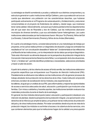 7
La estrategia se diseñó sometiendo a prueba y validación sus distintos componentes y su
estructura general en cuatro instituciones del Eje Cafetero, para cuya selección se tuvo en
cuenta que atendieran una población con las características descritas, que hubieran
participado activamente en el Programa de autoevaluación y fortalecimiento y estuvieran
comprometidas en el proyecto de Estándares de calidad y, desde luego, que mostraran
tener cierta calidad. Adicionalmente, se buscó que hubiera paridad entre los departamentos
(de ahí que sean dos de Risaralda y dos de Caldas), que las instituciones abarcaran
municipios de diversos tamaños y que sus actividades fueran heterogéneas. Las cuatro
instituciones seleccionadas por las fundaciones fueron: Moi pour Toi (Pereira), Niños del Sol
(La Dorada), Cultural Germinando (Pereira) y Niños de los Andes (Manizales).
En cuanto a la estrategia misma, consiste básicamente en una metodología de trabajo por
proyectos, en la cual se realiza primero un diagnóstico de situación y luego se contrastan los
resultados el “es” con una situación deseable el “deber ser”, fundamentada en las reflexiones
y la filosofía de las instituciones, y en la interpretación de los datos que arroja el diagnóstico.
Toda esta información se alimenta después con la perspectiva de protección integral de la
Convención Internacional de los Derechos de la Niñez. La comparación de la dos situaciones,
“el es” y “el deber ser”, permite identificar problemas o necesidades, seleccionar prioridades
y trazar un plan de acción.
A partir de lo anterior y de los criterios de acceso al fondo semilla, las instituciones elaboraron
proyectos específicos que enriquecieran sus Proyectos de Atención Institucional (PAI).
Paralelamente se efectuaron dos talleres con las instituciones a fin de generar procesos de
trabajo alrededor de la protección de los derechos de la niñez. Cada institución emprendió
entonces una labor de socialización de los módulos y las experiencias de
los talleres, al igual que un análisis de sus PAI, para reformularlos y mejorar las oportunidades
de acceso a servicios adecuados de salud, educación y participación que involucren a las
familias. Con miras a validarlos y hacerles aportes, las instituciones también evaluaron los
materiales producidos durante el diseño de la estrategia.
En general, los tres módulos del proyecto (salud, educación y participación) obedecen a la
intención de plantear, desde la perspectiva de la protección integral, una aproximación a los
derechos de la infancia que amplíe la óptica y el quehacer de las instituciones de protección
del país y de otras instituciones aliadas. Por estar concebidos desde el punto de vista de la
protección integral, los módulos no se limitan al acceso o la cobertura de los servicios, sino
que contienen elementos para que la instituciones hagan de la calidad una preocupación
 