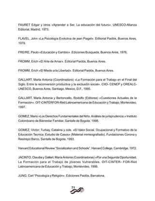 71
FAURET Edgar y otros «Aprender a Ser. La educación del futuro». UNESCO-Alianza
Editorial, Madrid, 1973.
FLAVEL, John «La Psicología Evolutiva de jean Piaget». Editorial Paidós, Buenos Aires,
1979.
FREIRE, Paulo «Educación y Cambio» .Ediciones Busqueda, Buenos Aires, 1976.
FROMM, Erich «El Arte de Amar». Editorial Paidós, Buenos Aires.
FROMM, Erich «El Miedo a la Libertad». Editorial Paidós, Buenos Aires.
GALLART, Marla Antonia (Coordinadora) «La Formación para el Trabajo en el Final del
Siglo. Entre la reconversión productiva y la exclusión social». CIID- CENEP y OREALC-
UNESCO, Buenos Aires, Santiago, Mexico, D.F., 1995.
GALLART, Marla Antonia y Bertoncello, Rodolfo (Editores) «Cuestiones Actuales de la
Formación». OIT-CINTERFOR-Red Latinoamericana de Educación y Trabajo, Montevideo,
1997.
GOMEZ, Mario «Los Derechos Fundamentales del Niño. Análisis de jurisprudencia.» Instituto
Colombiano de Bienestar Familiar, Santafe de Bogota, 1998.
GOMEZ, VIctor; Turbay, Catalina y cols. «El Valor Social, Ocupacional y Formativo de la
Educación Tecnica. Estudio de Casos» (Material mimeografiado). Fundaciones Corona y
Restrepo Barco, Santafe de Bogota, 1993.
Harvard Educational Review “Socialization and Schools”. Harvard College, Cambridge, 1972.
JACINTO, Claudia y Gallart, María Antonia (Coordinadoras) «Por una Segunda Oportunidad,
La Formación para el Trabajo de jóvenes Vulnerables. OIT-CINTER- FOR-Red
Latinoamericana de Educación y Trabajo, Montevideo, 1998.
JUNG, Carl “Psicología y Religión». Ediciones Paidós, Barcelona.
 
