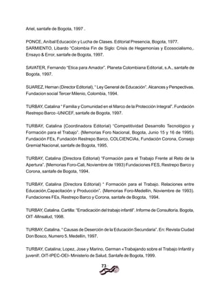 73
Ariel, santafe de Bogota, 1997 .
PONCE, Aníbal Educación y Lucha de Clases. Editorial Presencia, Bogota, 1977.
SARMIENTO, Libardo “Colombia Fin de Siglo: Crisis de Hegemonías y Ecosocialismo,.
Ensayo & Error, santafe de Bogota, 1997.
SAVATER, Fernando “Etica para Amador”. Planeta Colombiana Editorial, s.A., santafe de
Bogota, 1997.
SUAREZ, Hernan (Director Editorial), “ Ley General de Educación”. Alcances y Perspectivas.
Fundacion social Tercer Milenio, Colombia, 1994.
TURBAY, Catalina “ Familia y Comunidad en el Marco de la Protección Integral”. Fundación
Restrepo Barco -UNICEF, santafe de Bogota, 1997.
TURBAY, Catalina {Coordinadora Editorial) “Competitividad Desarrollo Tecnológico y
Formación para el Trabajo”. {Memorias Foro Nacional, Bogota, Junio 15 y 16 de 1995).
Fundación FEs, Fundación Restrepo Barco, COLCIENCIAs, Fundación Corona, Consejo
Gremial Nacional, santafe de Bogota, 1995.
TURBAY, Catalina {Directora Editorial) “Formación para el Trabajo Frente al Reto de la
Apertura”. {Memorias Foro-Cali, Noviembre de 1993) Fundaciones FES, Restrepo Barco y
Corona, santafe de Bogota, 1994.
TURBAY, Catalina {Directora Editorial) “ Formación para el Trabajo. Relaciones entre
Educación,Capacitación y Producción”. {Memorias Foro-Medellín, Noviembre de 1993).
Fundaciones FEs, Restrepo Barco y Corona, santafe de Bogota, 1994.
TURBAY, Catalina. Cartilla: “Erradicación del trabajo infantil”. Informe de Consultoría. Bogota,
OIT -Minsalud, 1998.
TURBAY, Catalina. “ Causas de Deserción de la Educación Secundaria”. En: Revista Ciudad
Don Bosco, Numero 5. Medellín, 1997.
TURBAY, Catalina; Lopez, Jose y Marino, German «Trabajando sobre el Trabajo Infantil y
juvenil!. OIT-IPEC-OEI- Ministerio de Salud, Santafe de Bogota, 1999.
 