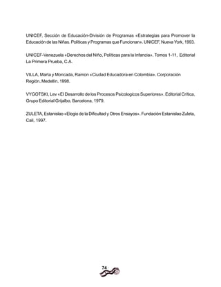74
UNICEF, Sección de Educación-División de Programas «Estrategias para Promover la
Educación de las Niñas. Políticas y Programas que Funcionan». UNICEF, Nueva York, 1993.
UNICEF-Venezuela «Derechos del Niño, Políticas para la Infancia». Tomos 1-11, Editorial
La Primera Prueba, C.A.
VILLA, Marta y Moncada, Ramon «Ciudad Educadora en Colombia». Corporación
Región, Medellín, 1998.
VYGOTSKI, Lev «El Desarrollo de los Procesos Psicologicos Superiores». Editorial Crítica,
Grupo Editorial Grijalbo, Barcelona, 1979.
ZULETA, Estanislao «Elogio de la Dificultad y Otros Ensayos». Fundación Estanislao Zuleta,
Cali, 1997.
 