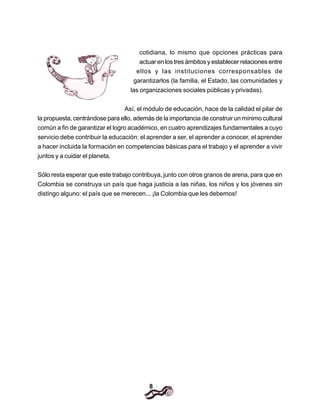 8
cotidiana, lo mismo que opciones prácticas para
actuar en los tres ámbitos y establecer relaciones entre
ellos y las instituciones corresponsables de
garantizarlos (la familia, el Estado, las comunidades y
las organizaciones sociales públicas y privadas).
Así, el módulo de educación, hace de la calidad el pilar de
la propuesta, centrándose para ello, además de la importancia de construir un mínimo cultural
común a fin de garantizar el logro académico, en cuatro aprendizajes fundamentales a cuyo
servicio debe contribuir la educación: el aprender a ser, el aprender a conocer, el aprender
a hacer incluida la formación en competencias básicas para el trabajo y el aprender a vivir
juntos y a cuidar el planeta.
Sólo resta esperar que este trabajo contribuya, junto con otros granos de arena, para que en
Colombia se construya un país que haga justicia a las niñas, los niños y los jóvenes sin
distingo alguno: el país que se merecen... ¡la Colombia que les debemos!
 