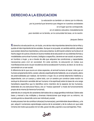 9
DERECHO A LA EDUCACION
La educación es también un clamor por la infancia,
por la juventud que tenemos que integrar en nuestras sociedades
en el lugar que les corresponde,
en el sistema educativo indudablemente
pero también en la familia, en la comunidad de base, en la nación.
Jacques Delors
El derecho a la educación es, sin duda, uno de los más importantes derechos de la niñez y
quizás el más importante de los sociales. Aunque no se puede, en sentido estricto, plantear
que existan derechos importantes y otros secundarios, la afirmación anterior se funda en el
hecho según el cual es a través en buena medida de la educación en sus distintas formas y
modalidades como el ser humano, biológico o específico, deviene en ser social, en persona,
en hombre o mujer, y es a través de ella que adquiere las condiciones y capacidades
necesarias para vivir en sociedad. En este sentido, la educación en todas sus
manifestaciones es la vía por excelencia de la socialización humana, es decir, la vía de su
conversión en un ser social.
A diferencia de lo que ocurre en otras especies, el animal humano al nacer, más que un
humano propiamente dicho, social, cultural y espiritualmente hablando, es un proyecto, pleno
de potencialidades por realizar, de hombre o mujer. Es un animal altamente indefenso y
dependiente, con un cuerpo y, sobre todo, con un cerebro por construir (esta noción no
excluye la dimensión sensible del ser humano ni la espiritual) sobre la base de una carga
hereditaria específica que lo identifica como miembro de la especie de los humanos,
dotándole de una estructura física y de un “modus operandi” o modo de funcionamiento
propio de la misma (la herencia funcional),
además de un conjunto de caracteres derivados de su carga genética individual. Sobre esta
base y merced a las múltiples y diversas interacciones que tenga con su entorno, irá
construyendo su desarrollo como ser individual y social.
A este proceso han de contribuir otros(as) humanos(as), permitiéndole desarrollarse y, a la
par, adquirir numerosos aprendizajes acerca de la sociedad y de la cultura en que está
inmerso de modo que pueda vivir en ella, gozar de ella y aportar a sus semejantes. Para
 