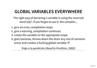 GLOBAL VARIABLES EVERYWHEREGLOBAL VARIABLES EVERYWHERE
The right way of declaring a variable is using the reserved
word var. If you forgot to use it, the compiler...
give an error, compilation stops1.
give a warning, compilation continues2.
create the variable on the appropiate scope3.
goes bananas, throws down the drain any rest of common
sense and creates a fucking global variable ☑
4.
Viaje a la perdición (Road to Perdition, 2002)
10 de 27
 