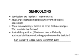 SEMICOLONSSEMICOLONS
Semicolons are “optional” in some cases
JavaScript inserts semicolons wherever he believes
appropiate
There is no warnings, there is no error. Embrace danger.
Who wants to live forever?
Just a litle question: ¿What must do a suﬀiciently
advanced civilization with the guy who took this desicion?
Con faldas y a lo loco (Some Like It Hot, 1959)
13 de 27
 