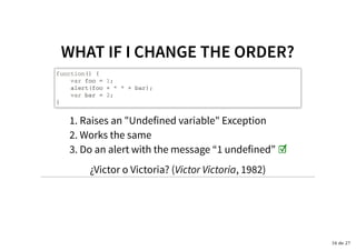 WHAT IF I CHANGE THE ORDER?WHAT IF I CHANGE THE ORDER?
function() {
var foo = 1;
alert(foo + " " + bar);
var bar = 2;
}
Raises an "Undefined variable" Exception1.
Works the same2.
Do an alert with the message “1 undefined” ☑3.
¿Victor o Victoria? (Victor Victoria, 1982)
16 de 27
 