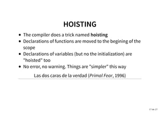 HOISTINGHOISTING
The compiler does a trick named hoisting
Declarations of functions are moved to the begining of the
scope
Declarations of variables (but no the initialization) are
"hoisted" too
No error, no warning. Things are "simpler" this way
Las dos caras de la verdad (Primal Fear, 1996)
17 de 27
 