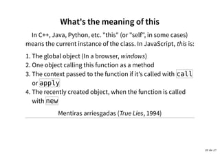 What's the meaning of thisWhat's the meaning of this
In C++, Java, Python, etc. "this" (or "self", in some cases)
means the current instance of the class. In JavaScript, this is:
The global object (In a browser, windows)1.
One object calling this function as a method2.
The context passed to the function if it's called with call
or apply
3.
The recently created object, when the function is called
with new
4.
Mentiras arriesgadas (True Lies, 1994)
20 de 27
 