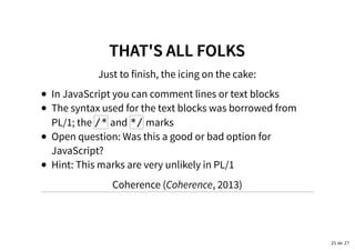 THAT'S ALL FOLKSTHAT'S ALL FOLKS
Just to finish, the icing on the cake:
In JavaScript you can comment lines or text blocks
The syntax used for the text blocks was borrowed from
PL/1; the /* and */ marks
Open question: Was this a good or bad option for
JavaScript?
Hint: This marks are very unlikely in PL/1
Coherence (Coherence, 2013)
25 de 27
 